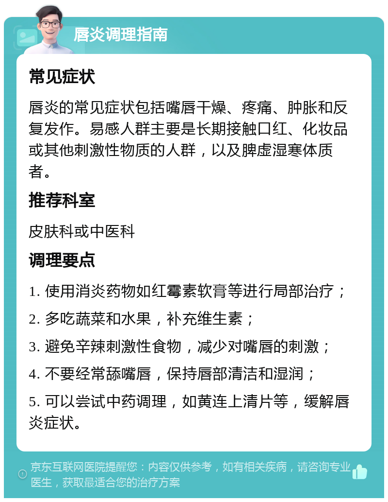 唇炎调理指南 常见症状 唇炎的常见症状包括嘴唇干燥、疼痛、肿胀和反复发作。易感人群主要是长期接触口红、化妆品或其他刺激性物质的人群，以及脾虚湿寒体质者。 推荐科室 皮肤科或中医科 调理要点 1. 使用消炎药物如红霉素软膏等进行局部治疗； 2. 多吃蔬菜和水果，补充维生素； 3. 避免辛辣刺激性食物，减少对嘴唇的刺激； 4. 不要经常舔嘴唇，保持唇部清洁和湿润； 5. 可以尝试中药调理，如黄连上清片等，缓解唇炎症状。