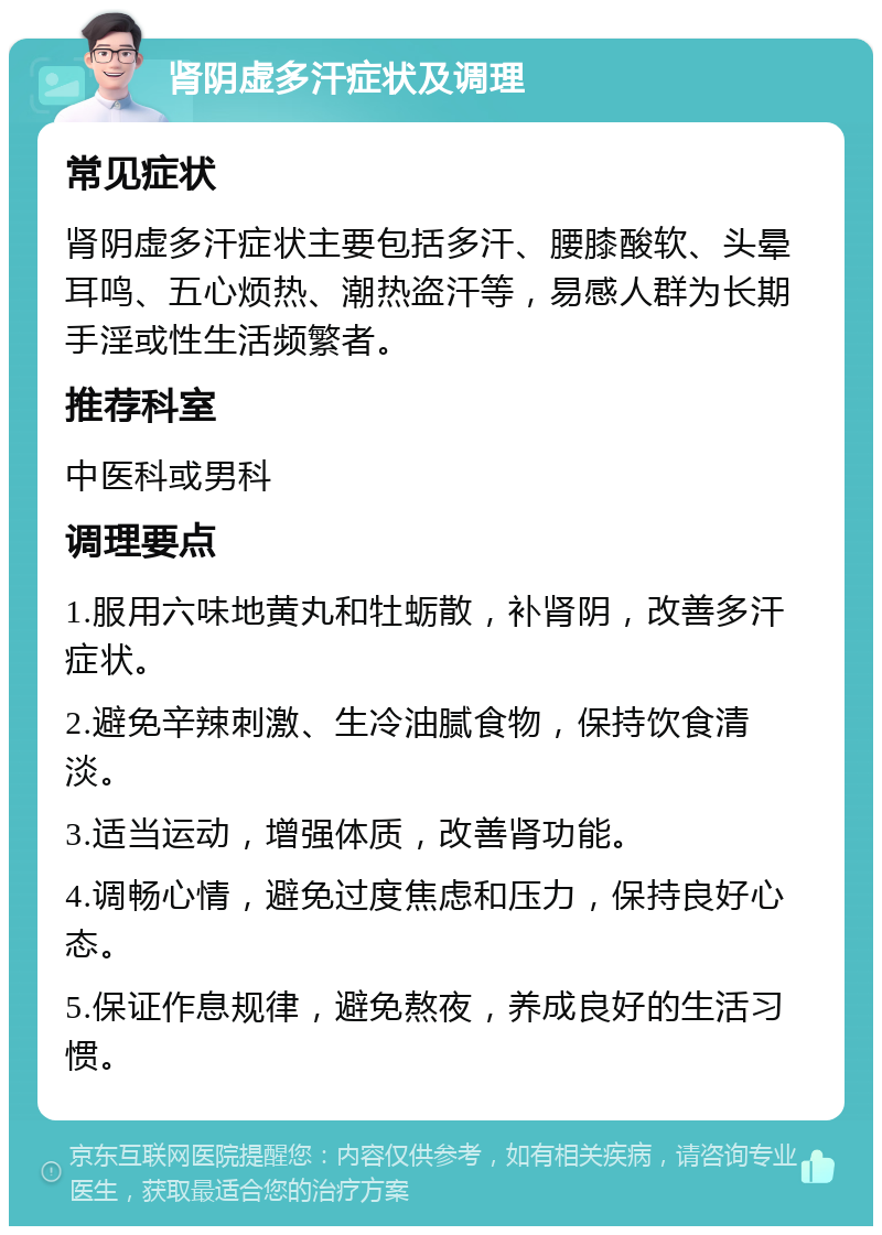 肾阴虚多汗症状及调理 常见症状 肾阴虚多汗症状主要包括多汗、腰膝酸软、头晕耳鸣、五心烦热、潮热盗汗等，易感人群为长期手淫或性生活频繁者。 推荐科室 中医科或男科 调理要点 1.服用六味地黄丸和牡蛎散，补肾阴，改善多汗症状。 2.避免辛辣刺激、生冷油腻食物，保持饮食清淡。 3.适当运动，增强体质，改善肾功能。 4.调畅心情，避免过度焦虑和压力，保持良好心态。 5.保证作息规律，避免熬夜，养成良好的生活习惯。