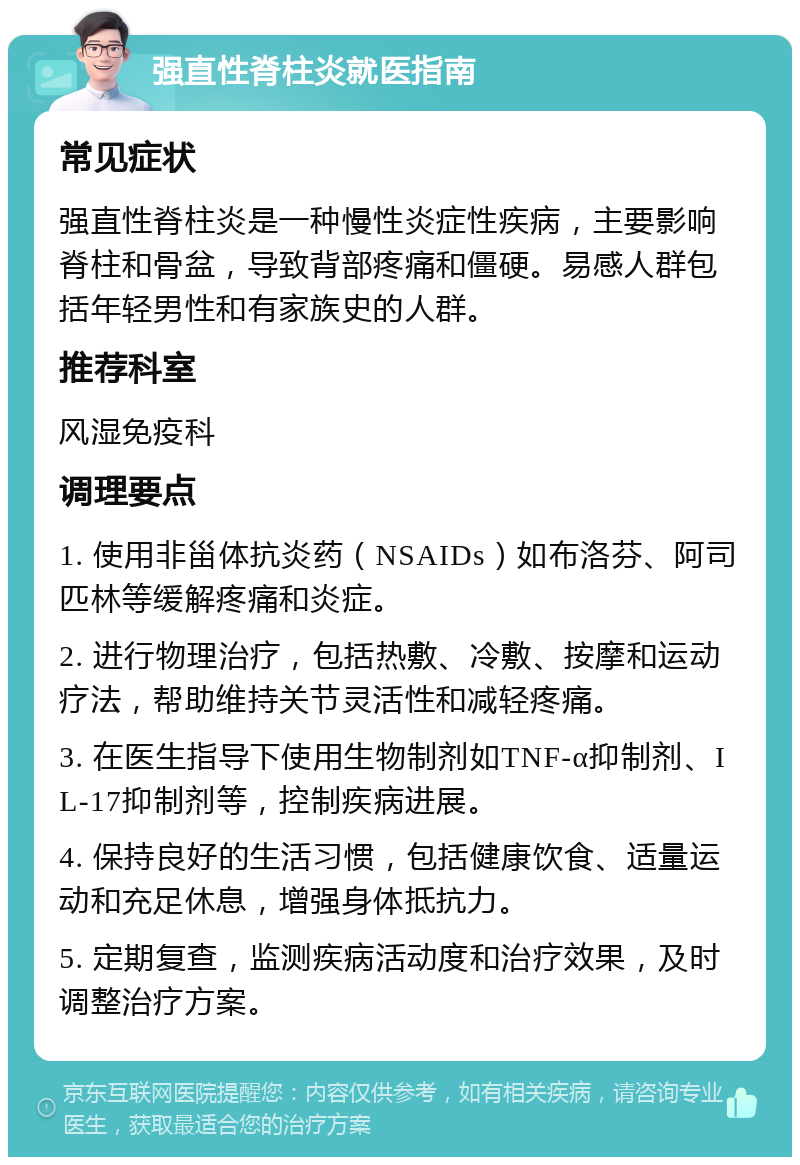 强直性脊柱炎就医指南 常见症状 强直性脊柱炎是一种慢性炎症性疾病，主要影响脊柱和骨盆，导致背部疼痛和僵硬。易感人群包括年轻男性和有家族史的人群。 推荐科室 风湿免疫科 调理要点 1. 使用非甾体抗炎药（NSAIDs）如布洛芬、阿司匹林等缓解疼痛和炎症。 2. 进行物理治疗，包括热敷、冷敷、按摩和运动疗法，帮助维持关节灵活性和减轻疼痛。 3. 在医生指导下使用生物制剂如TNF-α抑制剂、IL-17抑制剂等，控制疾病进展。 4. 保持良好的生活习惯，包括健康饮食、适量运动和充足休息，增强身体抵抗力。 5. 定期复查，监测疾病活动度和治疗效果，及时调整治疗方案。