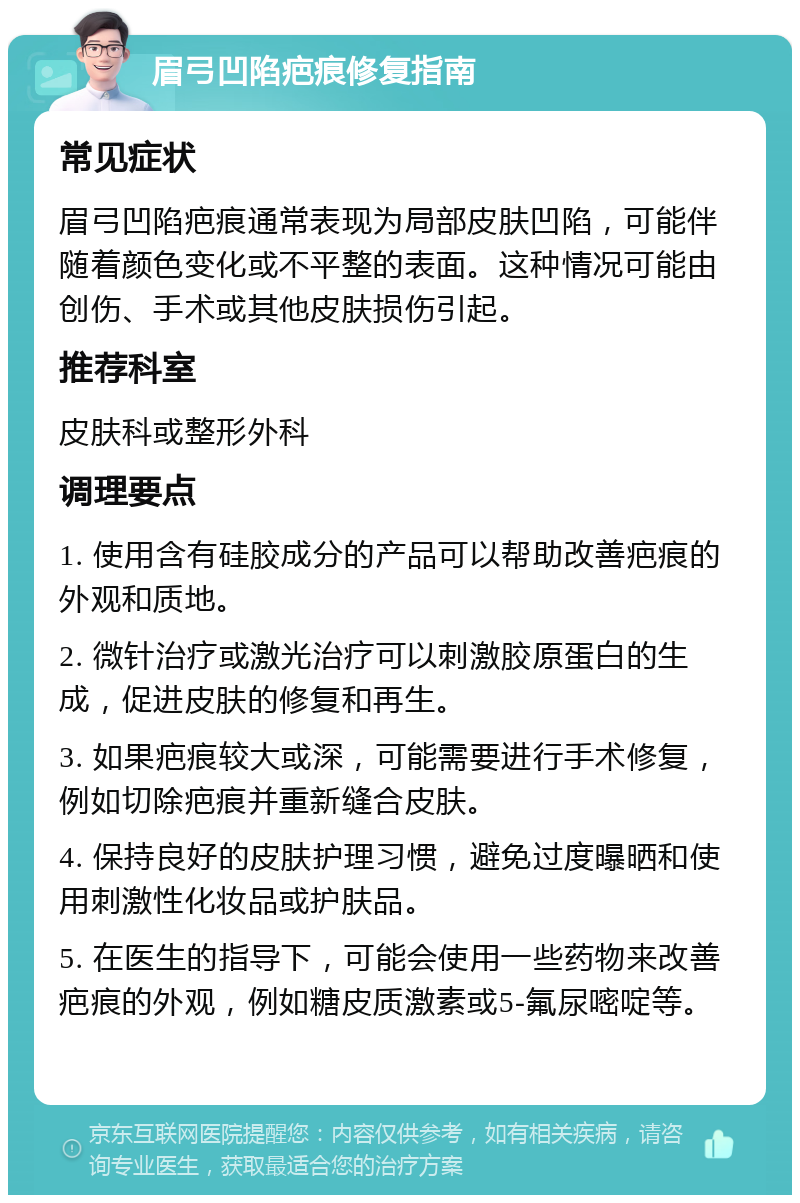 眉弓凹陷疤痕修复指南 常见症状 眉弓凹陷疤痕通常表现为局部皮肤凹陷，可能伴随着颜色变化或不平整的表面。这种情况可能由创伤、手术或其他皮肤损伤引起。 推荐科室 皮肤科或整形外科 调理要点 1. 使用含有硅胶成分的产品可以帮助改善疤痕的外观和质地。 2. 微针治疗或激光治疗可以刺激胶原蛋白的生成，促进皮肤的修复和再生。 3. 如果疤痕较大或深，可能需要进行手术修复，例如切除疤痕并重新缝合皮肤。 4. 保持良好的皮肤护理习惯，避免过度曝晒和使用刺激性化妆品或护肤品。 5. 在医生的指导下，可能会使用一些药物来改善疤痕的外观，例如糖皮质激素或5-氟尿嘧啶等。