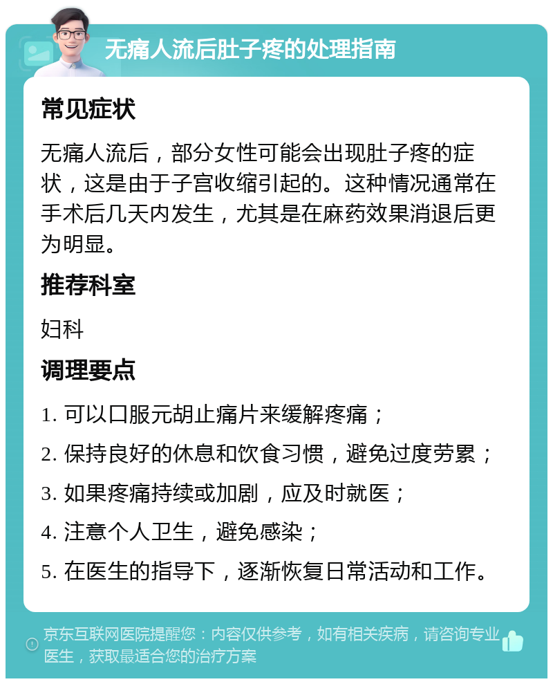 无痛人流后肚子疼的处理指南 常见症状 无痛人流后，部分女性可能会出现肚子疼的症状，这是由于子宫收缩引起的。这种情况通常在手术后几天内发生，尤其是在麻药效果消退后更为明显。 推荐科室 妇科 调理要点 1. 可以口服元胡止痛片来缓解疼痛； 2. 保持良好的休息和饮食习惯，避免过度劳累； 3. 如果疼痛持续或加剧，应及时就医； 4. 注意个人卫生，避免感染； 5. 在医生的指导下，逐渐恢复日常活动和工作。