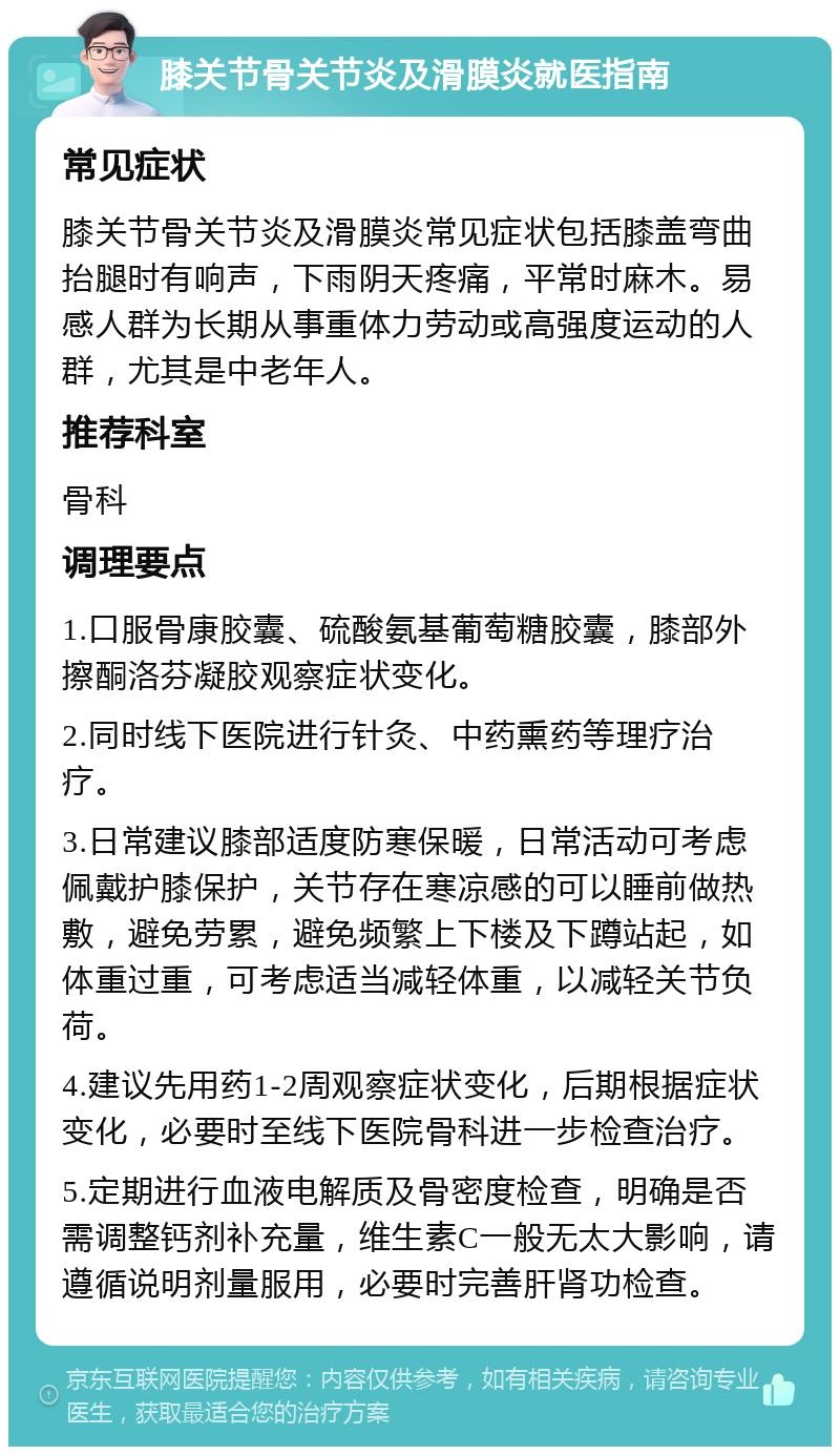 膝关节骨关节炎及滑膜炎就医指南 常见症状 膝关节骨关节炎及滑膜炎常见症状包括膝盖弯曲抬腿时有响声，下雨阴天疼痛，平常时麻木。易感人群为长期从事重体力劳动或高强度运动的人群，尤其是中老年人。 推荐科室 骨科 调理要点 1.口服骨康胶囊、硫酸氨基葡萄糖胶囊，膝部外擦酮洛芬凝胶观察症状变化。 2.同时线下医院进行针灸、中药熏药等理疗治疗。 3.日常建议膝部适度防寒保暖，日常活动可考虑佩戴护膝保护，关节存在寒凉感的可以睡前做热敷，避免劳累，避免频繁上下楼及下蹲站起，如体重过重，可考虑适当减轻体重，以减轻关节负荷。 4.建议先用药1-2周观察症状变化，后期根据症状变化，必要时至线下医院骨科进一步检查治疗。 5.定期进行血液电解质及骨密度检查，明确是否需调整钙剂补充量，维生素C一般无太大影响，请遵循说明剂量服用，必要时完善肝肾功检查。