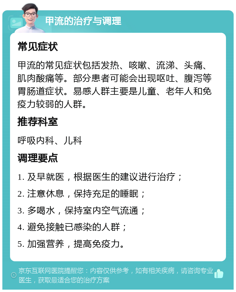 甲流的治疗与调理 常见症状 甲流的常见症状包括发热、咳嗽、流涕、头痛、肌肉酸痛等。部分患者可能会出现呕吐、腹泻等胃肠道症状。易感人群主要是儿童、老年人和免疫力较弱的人群。 推荐科室 呼吸内科、儿科 调理要点 1. 及早就医，根据医生的建议进行治疗； 2. 注意休息，保持充足的睡眠； 3. 多喝水，保持室内空气流通； 4. 避免接触已感染的人群； 5. 加强营养，提高免疫力。