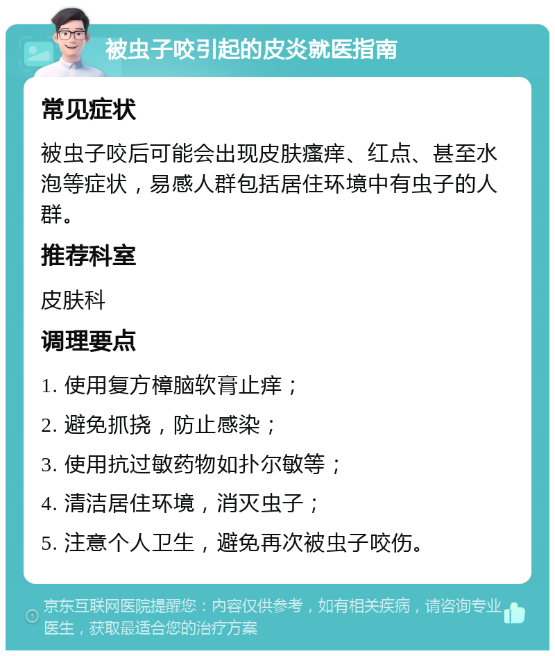 被虫子咬引起的皮炎就医指南 常见症状 被虫子咬后可能会出现皮肤瘙痒、红点、甚至水泡等症状，易感人群包括居住环境中有虫子的人群。 推荐科室 皮肤科 调理要点 1. 使用复方樟脑软膏止痒； 2. 避免抓挠，防止感染； 3. 使用抗过敏药物如扑尔敏等； 4. 清洁居住环境，消灭虫子； 5. 注意个人卫生，避免再次被虫子咬伤。