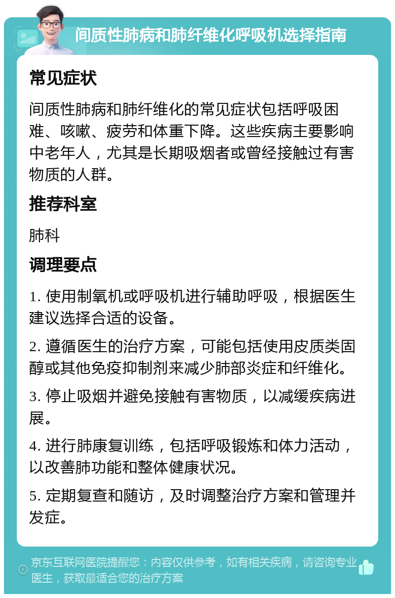 间质性肺病和肺纤维化呼吸机选择指南 常见症状 间质性肺病和肺纤维化的常见症状包括呼吸困难、咳嗽、疲劳和体重下降。这些疾病主要影响中老年人，尤其是长期吸烟者或曾经接触过有害物质的人群。 推荐科室 肺科 调理要点 1. 使用制氧机或呼吸机进行辅助呼吸，根据医生建议选择合适的设备。 2. 遵循医生的治疗方案，可能包括使用皮质类固醇或其他免疫抑制剂来减少肺部炎症和纤维化。 3. 停止吸烟并避免接触有害物质，以减缓疾病进展。 4. 进行肺康复训练，包括呼吸锻炼和体力活动，以改善肺功能和整体健康状况。 5. 定期复查和随访，及时调整治疗方案和管理并发症。