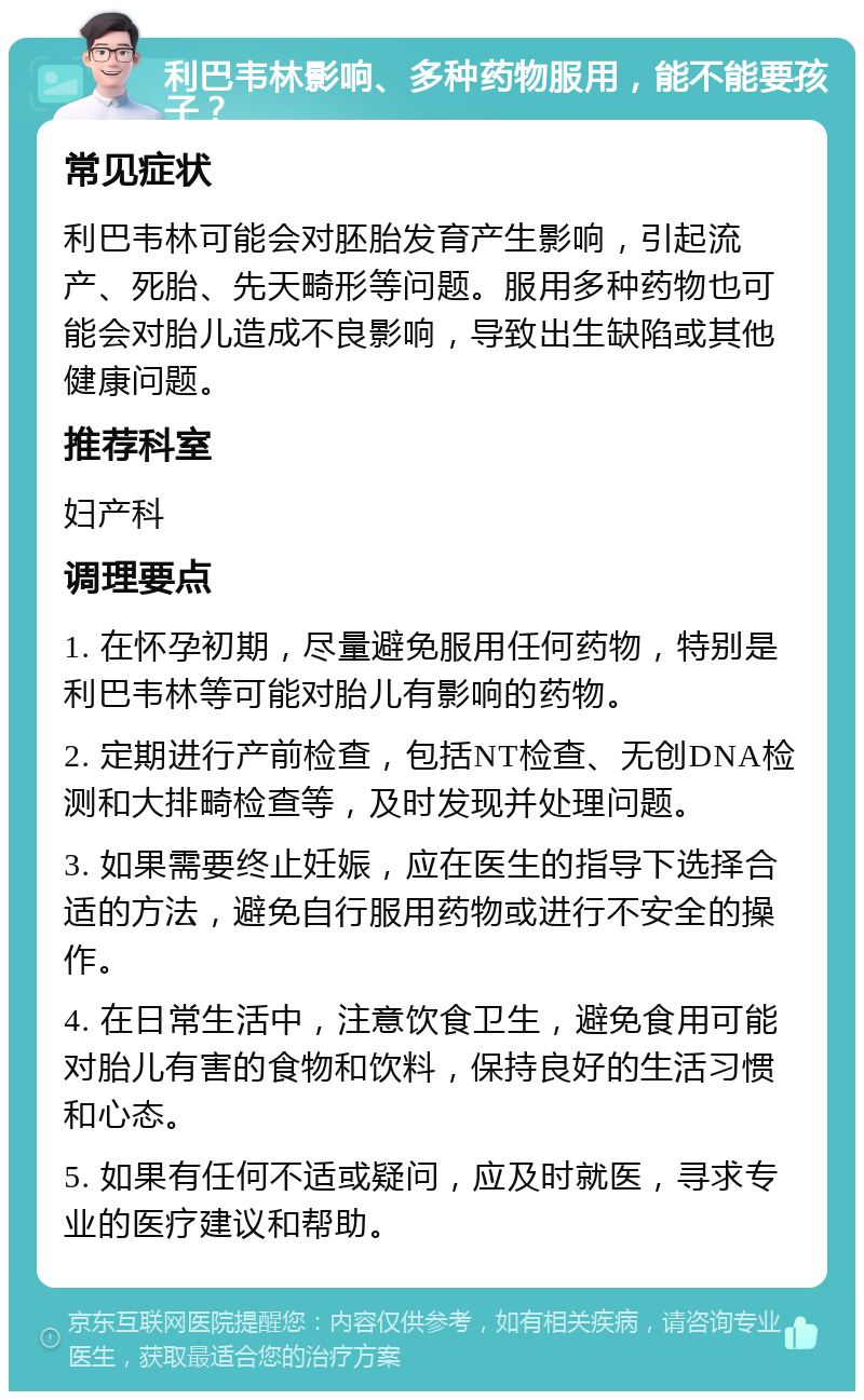 利巴韦林影响、多种药物服用，能不能要孩子？ 常见症状 利巴韦林可能会对胚胎发育产生影响，引起流产、死胎、先天畸形等问题。服用多种药物也可能会对胎儿造成不良影响，导致出生缺陷或其他健康问题。 推荐科室 妇产科 调理要点 1. 在怀孕初期，尽量避免服用任何药物，特别是利巴韦林等可能对胎儿有影响的药物。 2. 定期进行产前检查，包括NT检查、无创DNA检测和大排畸检查等，及时发现并处理问题。 3. 如果需要终止妊娠，应在医生的指导下选择合适的方法，避免自行服用药物或进行不安全的操作。 4. 在日常生活中，注意饮食卫生，避免食用可能对胎儿有害的食物和饮料，保持良好的生活习惯和心态。 5. 如果有任何不适或疑问，应及时就医，寻求专业的医疗建议和帮助。