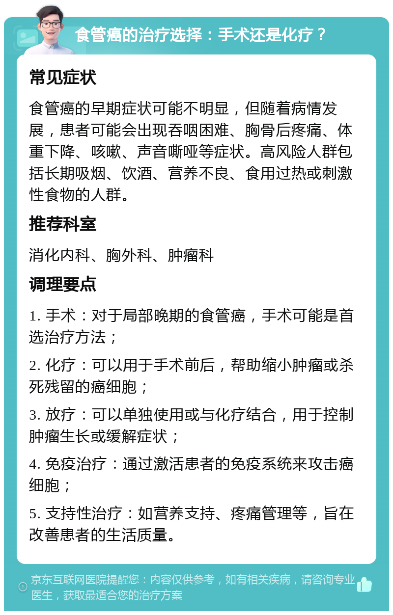 食管癌的治疗选择：手术还是化疗？ 常见症状 食管癌的早期症状可能不明显，但随着病情发展，患者可能会出现吞咽困难、胸骨后疼痛、体重下降、咳嗽、声音嘶哑等症状。高风险人群包括长期吸烟、饮酒、营养不良、食用过热或刺激性食物的人群。 推荐科室 消化内科、胸外科、肿瘤科 调理要点 1. 手术：对于局部晚期的食管癌，手术可能是首选治疗方法； 2. 化疗：可以用于手术前后，帮助缩小肿瘤或杀死残留的癌细胞； 3. 放疗：可以单独使用或与化疗结合，用于控制肿瘤生长或缓解症状； 4. 免疫治疗：通过激活患者的免疫系统来攻击癌细胞； 5. 支持性治疗：如营养支持、疼痛管理等，旨在改善患者的生活质量。