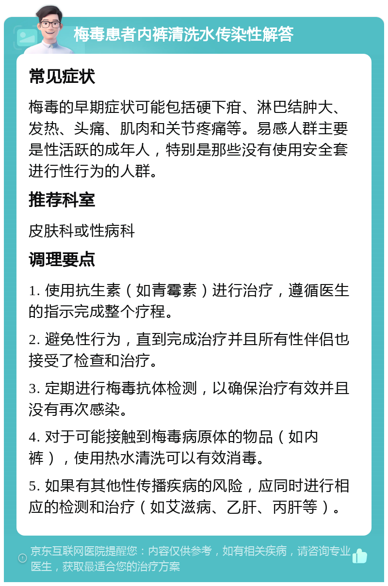 梅毒患者内裤清洗水传染性解答 常见症状 梅毒的早期症状可能包括硬下疳、淋巴结肿大、发热、头痛、肌肉和关节疼痛等。易感人群主要是性活跃的成年人，特别是那些没有使用安全套进行性行为的人群。 推荐科室 皮肤科或性病科 调理要点 1. 使用抗生素（如青霉素）进行治疗，遵循医生的指示完成整个疗程。 2. 避免性行为，直到完成治疗并且所有性伴侣也接受了检查和治疗。 3. 定期进行梅毒抗体检测，以确保治疗有效并且没有再次感染。 4. 对于可能接触到梅毒病原体的物品（如内裤），使用热水清洗可以有效消毒。 5. 如果有其他性传播疾病的风险，应同时进行相应的检测和治疗（如艾滋病、乙肝、丙肝等）。