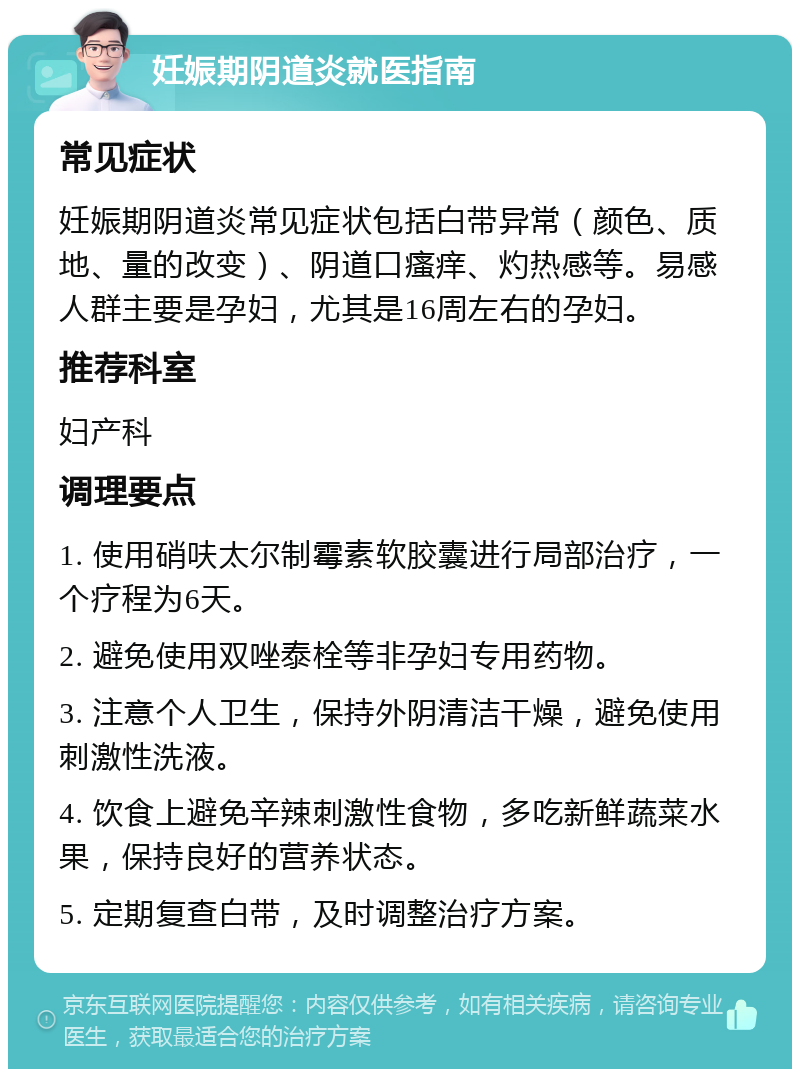 妊娠期阴道炎就医指南 常见症状 妊娠期阴道炎常见症状包括白带异常（颜色、质地、量的改变）、阴道口瘙痒、灼热感等。易感人群主要是孕妇，尤其是16周左右的孕妇。 推荐科室 妇产科 调理要点 1. 使用硝呋太尔制霉素软胶囊进行局部治疗，一个疗程为6天。 2. 避免使用双唑泰栓等非孕妇专用药物。 3. 注意个人卫生，保持外阴清洁干燥，避免使用刺激性洗液。 4. 饮食上避免辛辣刺激性食物，多吃新鲜蔬菜水果，保持良好的营养状态。 5. 定期复查白带，及时调整治疗方案。