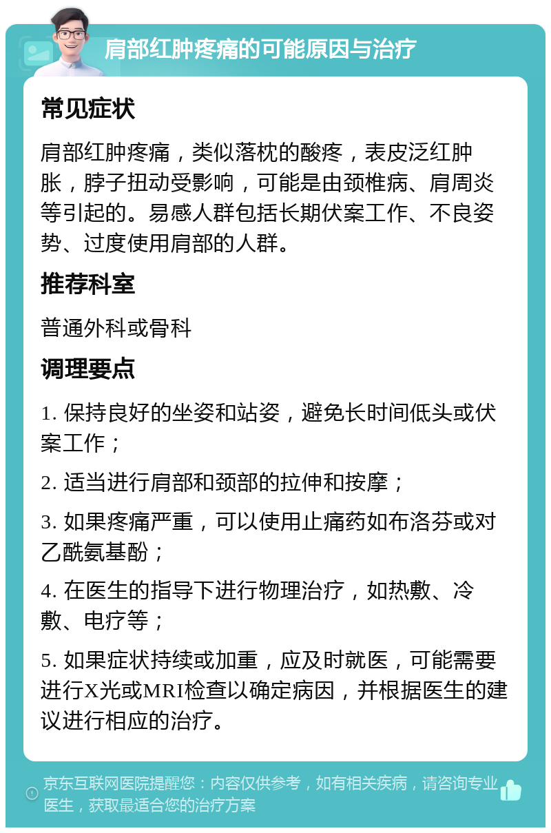 肩部红肿疼痛的可能原因与治疗 常见症状 肩部红肿疼痛，类似落枕的酸疼，表皮泛红肿胀，脖子扭动受影响，可能是由颈椎病、肩周炎等引起的。易感人群包括长期伏案工作、不良姿势、过度使用肩部的人群。 推荐科室 普通外科或骨科 调理要点 1. 保持良好的坐姿和站姿，避免长时间低头或伏案工作； 2. 适当进行肩部和颈部的拉伸和按摩； 3. 如果疼痛严重，可以使用止痛药如布洛芬或对乙酰氨基酚； 4. 在医生的指导下进行物理治疗，如热敷、冷敷、电疗等； 5. 如果症状持续或加重，应及时就医，可能需要进行X光或MRI检查以确定病因，并根据医生的建议进行相应的治疗。