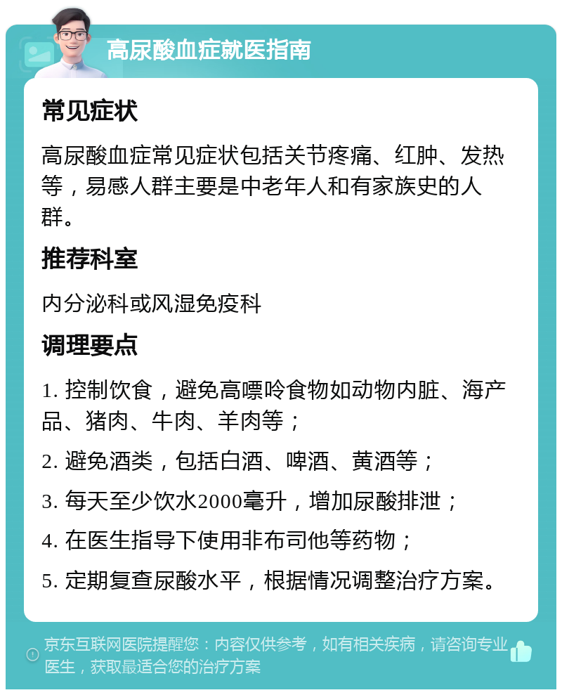 高尿酸血症就医指南 常见症状 高尿酸血症常见症状包括关节疼痛、红肿、发热等，易感人群主要是中老年人和有家族史的人群。 推荐科室 内分泌科或风湿免疫科 调理要点 1. 控制饮食，避免高嘌呤食物如动物内脏、海产品、猪肉、牛肉、羊肉等； 2. 避免酒类，包括白酒、啤酒、黄酒等； 3. 每天至少饮水2000毫升，增加尿酸排泄； 4. 在医生指导下使用非布司他等药物； 5. 定期复查尿酸水平，根据情况调整治疗方案。