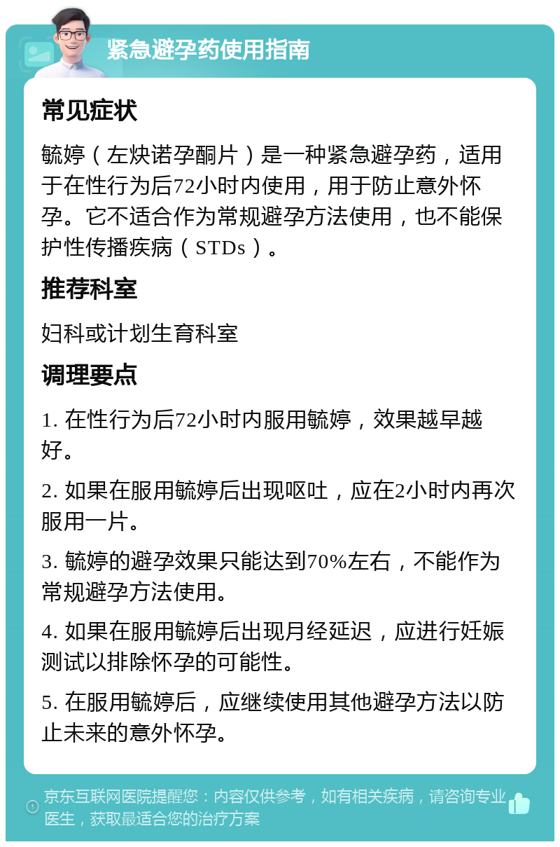 紧急避孕药使用指南 常见症状 毓婷（左炔诺孕酮片）是一种紧急避孕药，适用于在性行为后72小时内使用，用于防止意外怀孕。它不适合作为常规避孕方法使用，也不能保护性传播疾病（STDs）。 推荐科室 妇科或计划生育科室 调理要点 1. 在性行为后72小时内服用毓婷，效果越早越好。 2. 如果在服用毓婷后出现呕吐，应在2小时内再次服用一片。 3. 毓婷的避孕效果只能达到70%左右，不能作为常规避孕方法使用。 4. 如果在服用毓婷后出现月经延迟，应进行妊娠测试以排除怀孕的可能性。 5. 在服用毓婷后，应继续使用其他避孕方法以防止未来的意外怀孕。