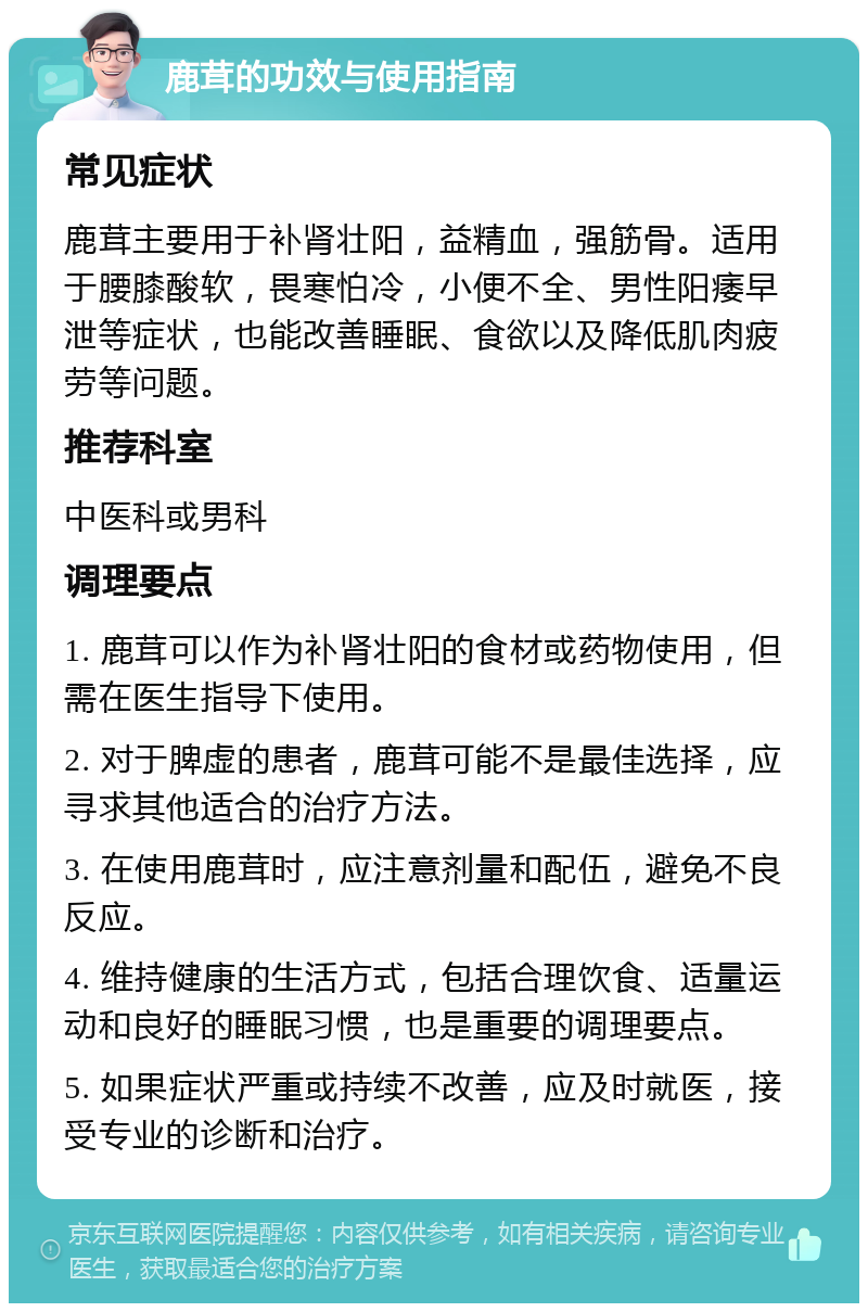 鹿茸的功效与使用指南 常见症状 鹿茸主要用于补肾壮阳，益精血，强筋骨。适用于腰膝酸软，畏寒怕冷，小便不全、男性阳痿早泄等症状，也能改善睡眠、食欲以及降低肌肉疲劳等问题。 推荐科室 中医科或男科 调理要点 1. 鹿茸可以作为补肾壮阳的食材或药物使用，但需在医生指导下使用。 2. 对于脾虚的患者，鹿茸可能不是最佳选择，应寻求其他适合的治疗方法。 3. 在使用鹿茸时，应注意剂量和配伍，避免不良反应。 4. 维持健康的生活方式，包括合理饮食、适量运动和良好的睡眠习惯，也是重要的调理要点。 5. 如果症状严重或持续不改善，应及时就医，接受专业的诊断和治疗。