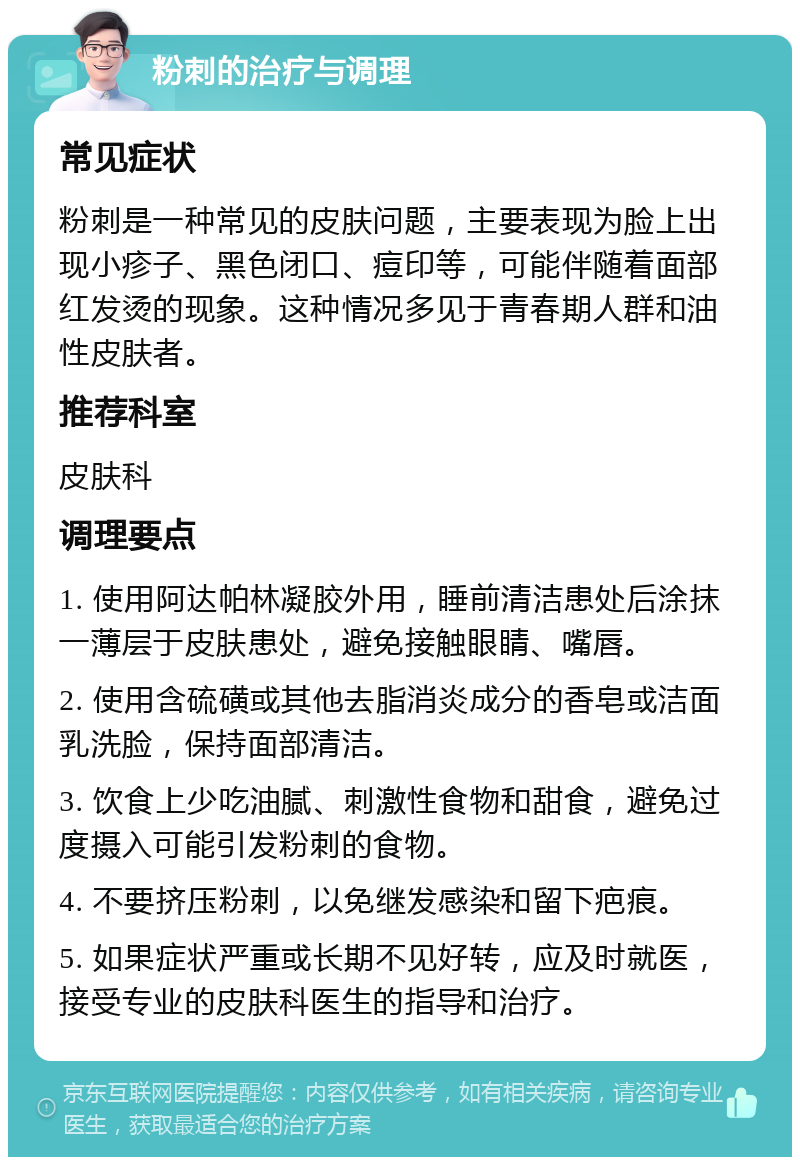 粉刺的治疗与调理 常见症状 粉刺是一种常见的皮肤问题，主要表现为脸上出现小疹子、黑色闭口、痘印等，可能伴随着面部红发烫的现象。这种情况多见于青春期人群和油性皮肤者。 推荐科室 皮肤科 调理要点 1. 使用阿达帕林凝胶外用，睡前清洁患处后涂抹一薄层于皮肤患处，避免接触眼睛、嘴唇。 2. 使用含硫磺或其他去脂消炎成分的香皂或洁面乳洗脸，保持面部清洁。 3. 饮食上少吃油腻、刺激性食物和甜食，避免过度摄入可能引发粉刺的食物。 4. 不要挤压粉刺，以免继发感染和留下疤痕。 5. 如果症状严重或长期不见好转，应及时就医，接受专业的皮肤科医生的指导和治疗。