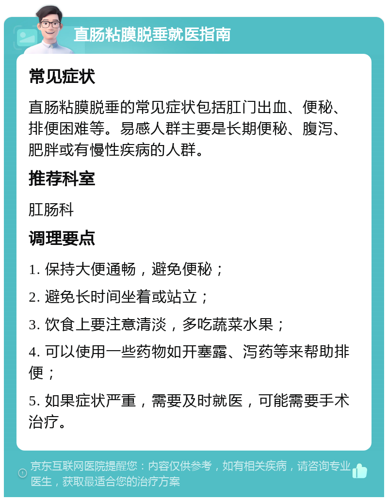 直肠粘膜脱垂就医指南 常见症状 直肠粘膜脱垂的常见症状包括肛门出血、便秘、排便困难等。易感人群主要是长期便秘、腹泻、肥胖或有慢性疾病的人群。 推荐科室 肛肠科 调理要点 1. 保持大便通畅，避免便秘； 2. 避免长时间坐着或站立； 3. 饮食上要注意清淡，多吃蔬菜水果； 4. 可以使用一些药物如开塞露、泻药等来帮助排便； 5. 如果症状严重，需要及时就医，可能需要手术治疗。