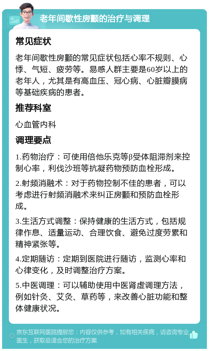 老年间歇性房颤的治疗与调理 常见症状 老年间歇性房颤的常见症状包括心率不规则、心悸、气短、疲劳等。易感人群主要是60岁以上的老年人，尤其是有高血压、冠心病、心脏瓣膜病等基础疾病的患者。 推荐科室 心血管内科 调理要点 1.药物治疗：可使用倍他乐克等β受体阻滞剂来控制心率，利伐沙班等抗凝药物预防血栓形成。 2.射频消融术：对于药物控制不佳的患者，可以考虑进行射频消融术来纠正房颤和预防血栓形成。 3.生活方式调整：保持健康的生活方式，包括规律作息、适量运动、合理饮食、避免过度劳累和精神紧张等。 4.定期随访：定期到医院进行随访，监测心率和心律变化，及时调整治疗方案。 5.中医调理：可以辅助使用中医肾虚调理方法，例如针灸、艾灸、草药等，来改善心脏功能和整体健康状况。