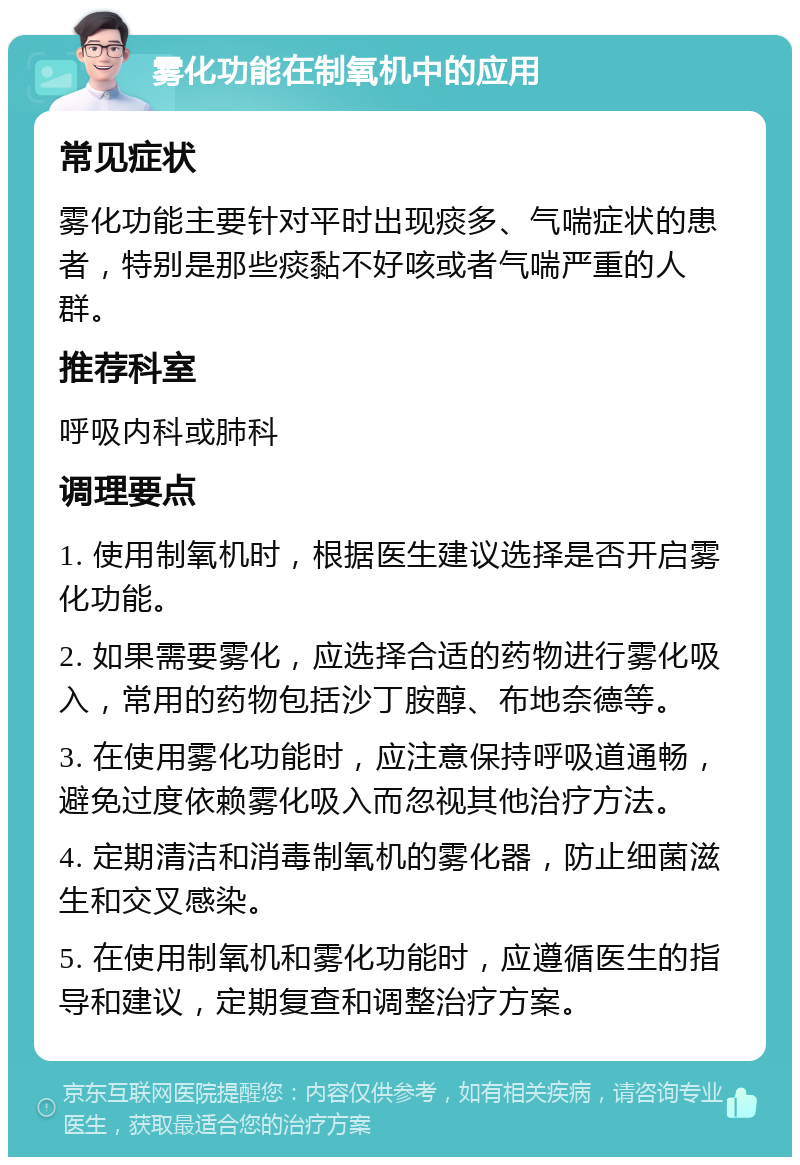 雾化功能在制氧机中的应用 常见症状 雾化功能主要针对平时出现痰多、气喘症状的患者，特别是那些痰黏不好咳或者气喘严重的人群。 推荐科室 呼吸内科或肺科 调理要点 1. 使用制氧机时，根据医生建议选择是否开启雾化功能。 2. 如果需要雾化，应选择合适的药物进行雾化吸入，常用的药物包括沙丁胺醇、布地奈德等。 3. 在使用雾化功能时，应注意保持呼吸道通畅，避免过度依赖雾化吸入而忽视其他治疗方法。 4. 定期清洁和消毒制氧机的雾化器，防止细菌滋生和交叉感染。 5. 在使用制氧机和雾化功能时，应遵循医生的指导和建议，定期复查和调整治疗方案。