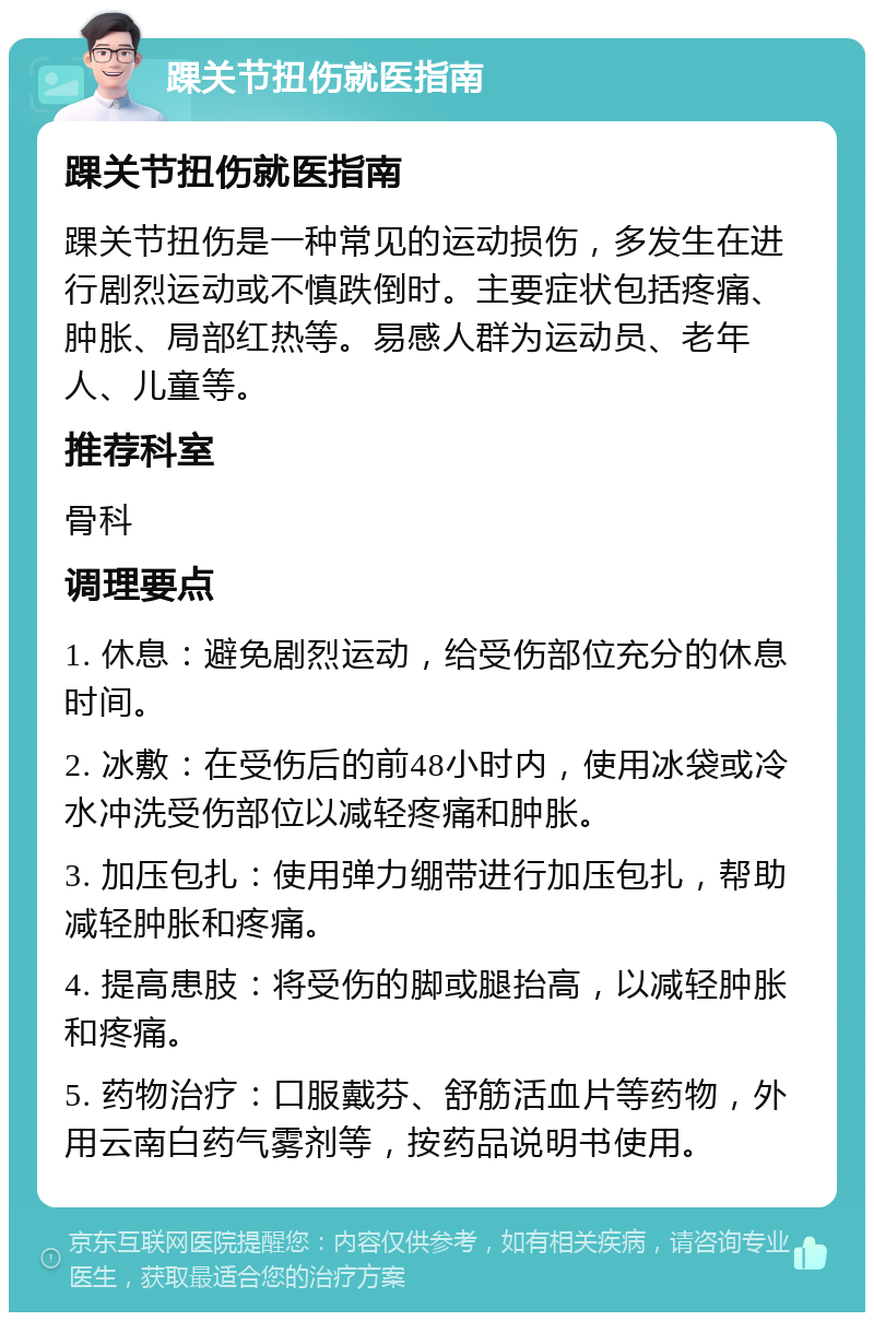 踝关节扭伤就医指南 踝关节扭伤就医指南 踝关节扭伤是一种常见的运动损伤，多发生在进行剧烈运动或不慎跌倒时。主要症状包括疼痛、肿胀、局部红热等。易感人群为运动员、老年人、儿童等。 推荐科室 骨科 调理要点 1. 休息：避免剧烈运动，给受伤部位充分的休息时间。 2. 冰敷：在受伤后的前48小时内，使用冰袋或冷水冲洗受伤部位以减轻疼痛和肿胀。 3. 加压包扎：使用弹力绷带进行加压包扎，帮助减轻肿胀和疼痛。 4. 提高患肢：将受伤的脚或腿抬高，以减轻肿胀和疼痛。 5. 药物治疗：口服戴芬、舒筋活血片等药物，外用云南白药气雾剂等，按药品说明书使用。