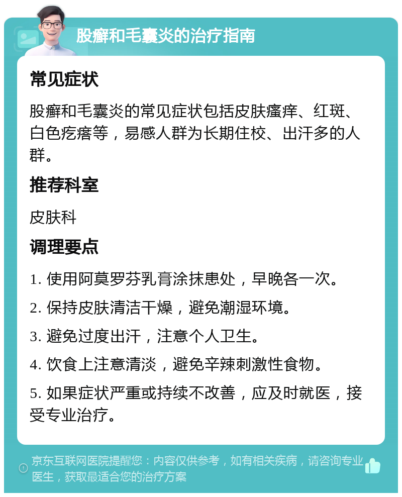 股癣和毛囊炎的治疗指南 常见症状 股癣和毛囊炎的常见症状包括皮肤瘙痒、红斑、白色疙瘩等，易感人群为长期住校、出汗多的人群。 推荐科室 皮肤科 调理要点 1. 使用阿莫罗芬乳膏涂抹患处，早晚各一次。 2. 保持皮肤清洁干燥，避免潮湿环境。 3. 避免过度出汗，注意个人卫生。 4. 饮食上注意清淡，避免辛辣刺激性食物。 5. 如果症状严重或持续不改善，应及时就医，接受专业治疗。