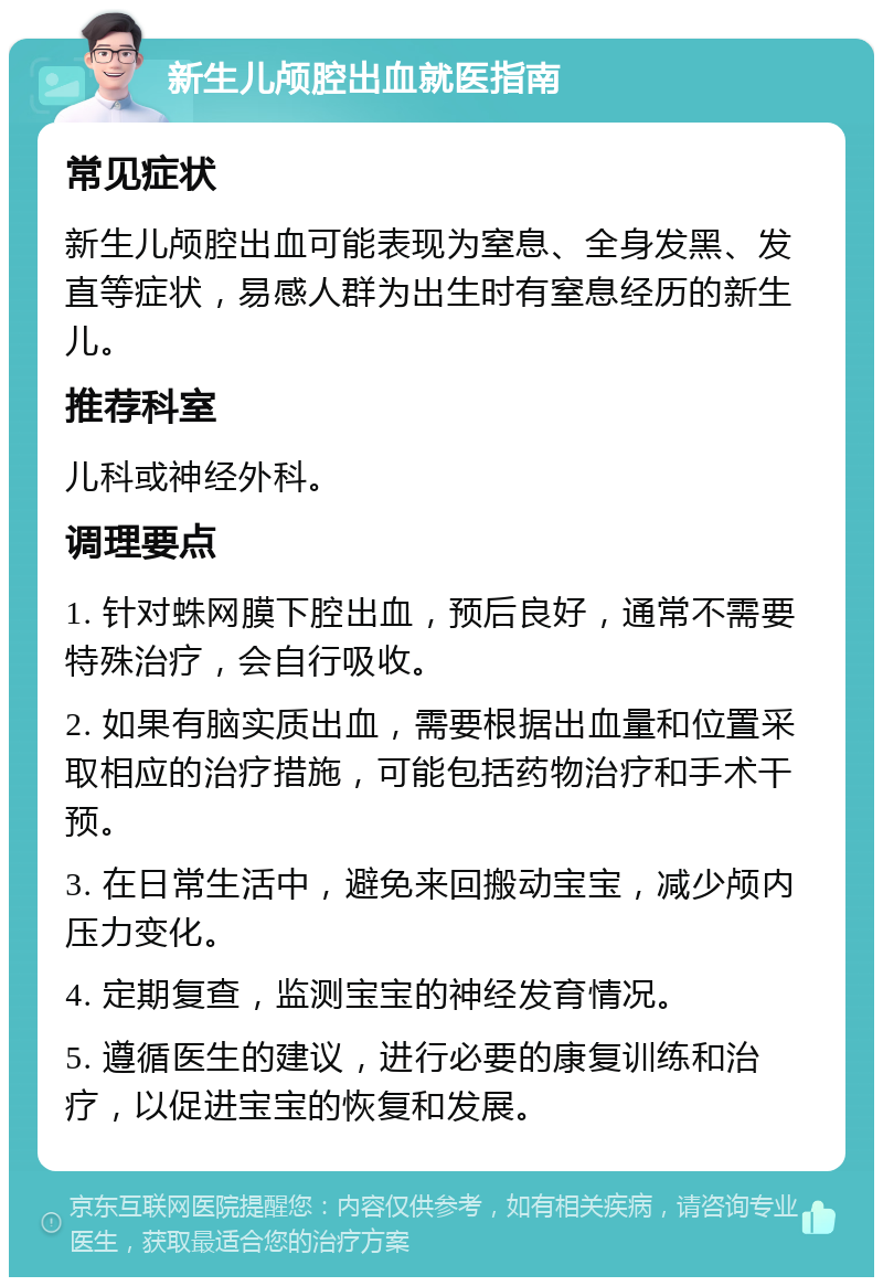 新生儿颅腔出血就医指南 常见症状 新生儿颅腔出血可能表现为窒息、全身发黑、发直等症状，易感人群为出生时有窒息经历的新生儿。 推荐科室 儿科或神经外科。 调理要点 1. 针对蛛网膜下腔出血，预后良好，通常不需要特殊治疗，会自行吸收。 2. 如果有脑实质出血，需要根据出血量和位置采取相应的治疗措施，可能包括药物治疗和手术干预。 3. 在日常生活中，避免来回搬动宝宝，减少颅内压力变化。 4. 定期复查，监测宝宝的神经发育情况。 5. 遵循医生的建议，进行必要的康复训练和治疗，以促进宝宝的恢复和发展。