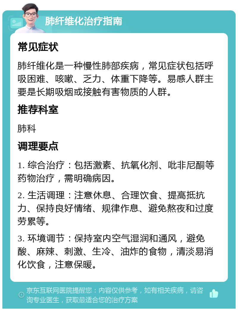 肺纤维化治疗指南 常见症状 肺纤维化是一种慢性肺部疾病，常见症状包括呼吸困难、咳嗽、乏力、体重下降等。易感人群主要是长期吸烟或接触有害物质的人群。 推荐科室 肺科 调理要点 1. 综合治疗：包括激素、抗氧化剂、吡非尼酮等药物治疗，需明确病因。 2. 生活调理：注意休息、合理饮食、提高抵抗力、保持良好情绪、规律作息、避免熬夜和过度劳累等。 3. 环境调节：保持室内空气湿润和通风，避免酸、麻辣、刺激、生冷、油炸的食物，清淡易消化饮食，注意保暖。