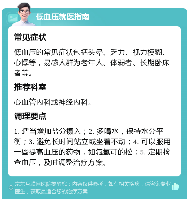 低血压就医指南 常见症状 低血压的常见症状包括头晕、乏力、视力模糊、心悸等，易感人群为老年人、体弱者、长期卧床者等。 推荐科室 心血管内科或神经内科。 调理要点 1. 适当增加盐分摄入；2. 多喝水，保持水分平衡；3. 避免长时间站立或坐着不动；4. 可以服用一些提高血压的药物，如氟氢可的松；5. 定期检查血压，及时调整治疗方案。