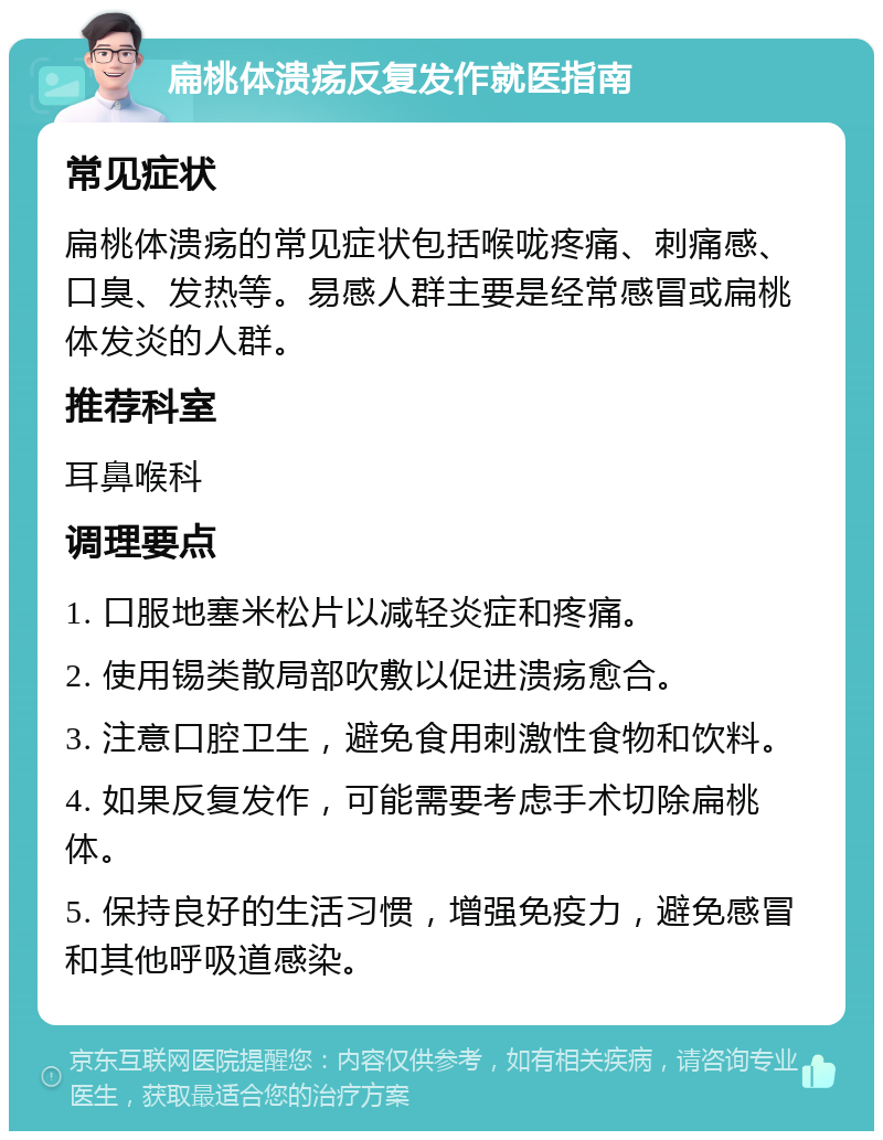 扁桃体溃疡反复发作就医指南 常见症状 扁桃体溃疡的常见症状包括喉咙疼痛、刺痛感、口臭、发热等。易感人群主要是经常感冒或扁桃体发炎的人群。 推荐科室 耳鼻喉科 调理要点 1. 口服地塞米松片以减轻炎症和疼痛。 2. 使用锡类散局部吹敷以促进溃疡愈合。 3. 注意口腔卫生，避免食用刺激性食物和饮料。 4. 如果反复发作，可能需要考虑手术切除扁桃体。 5. 保持良好的生活习惯，增强免疫力，避免感冒和其他呼吸道感染。