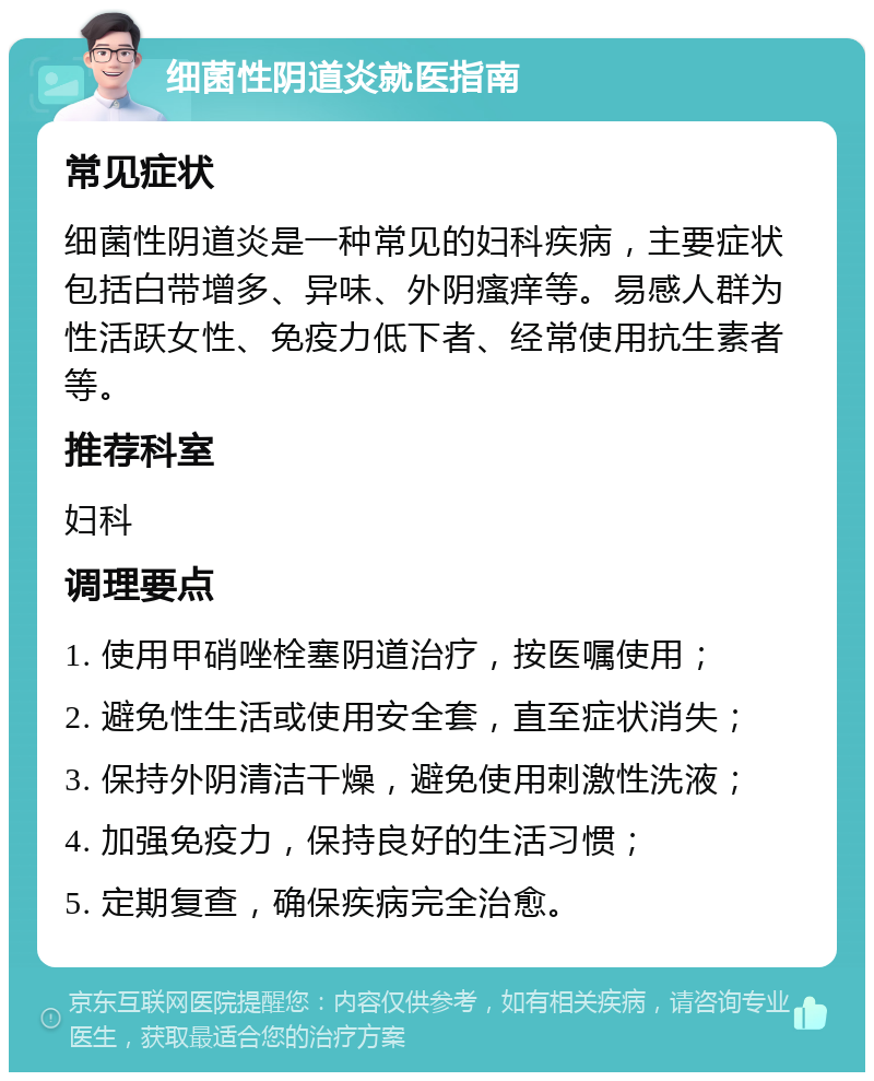 细菌性阴道炎就医指南 常见症状 细菌性阴道炎是一种常见的妇科疾病，主要症状包括白带增多、异味、外阴瘙痒等。易感人群为性活跃女性、免疫力低下者、经常使用抗生素者等。 推荐科室 妇科 调理要点 1. 使用甲硝唑栓塞阴道治疗，按医嘱使用； 2. 避免性生活或使用安全套，直至症状消失； 3. 保持外阴清洁干燥，避免使用刺激性洗液； 4. 加强免疫力，保持良好的生活习惯； 5. 定期复查，确保疾病完全治愈。