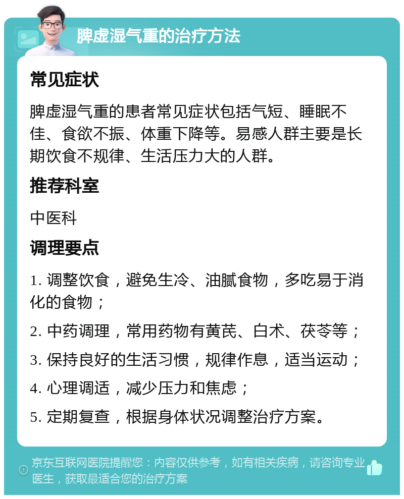 脾虚湿气重的治疗方法 常见症状 脾虚湿气重的患者常见症状包括气短、睡眠不佳、食欲不振、体重下降等。易感人群主要是长期饮食不规律、生活压力大的人群。 推荐科室 中医科 调理要点 1. 调整饮食，避免生冷、油腻食物，多吃易于消化的食物； 2. 中药调理，常用药物有黄芪、白术、茯苓等； 3. 保持良好的生活习惯，规律作息，适当运动； 4. 心理调适，减少压力和焦虑； 5. 定期复查，根据身体状况调整治疗方案。