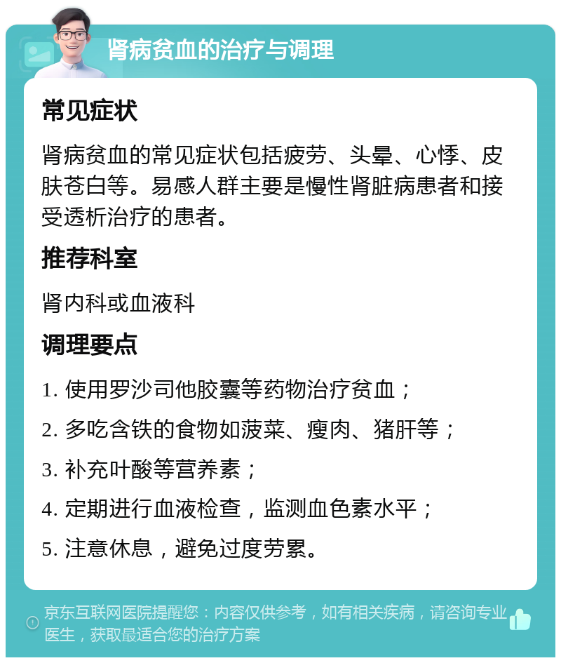 肾病贫血的治疗与调理 常见症状 肾病贫血的常见症状包括疲劳、头晕、心悸、皮肤苍白等。易感人群主要是慢性肾脏病患者和接受透析治疗的患者。 推荐科室 肾内科或血液科 调理要点 1. 使用罗沙司他胶囊等药物治疗贫血； 2. 多吃含铁的食物如菠菜、瘦肉、猪肝等； 3. 补充叶酸等营养素； 4. 定期进行血液检查，监测血色素水平； 5. 注意休息，避免过度劳累。