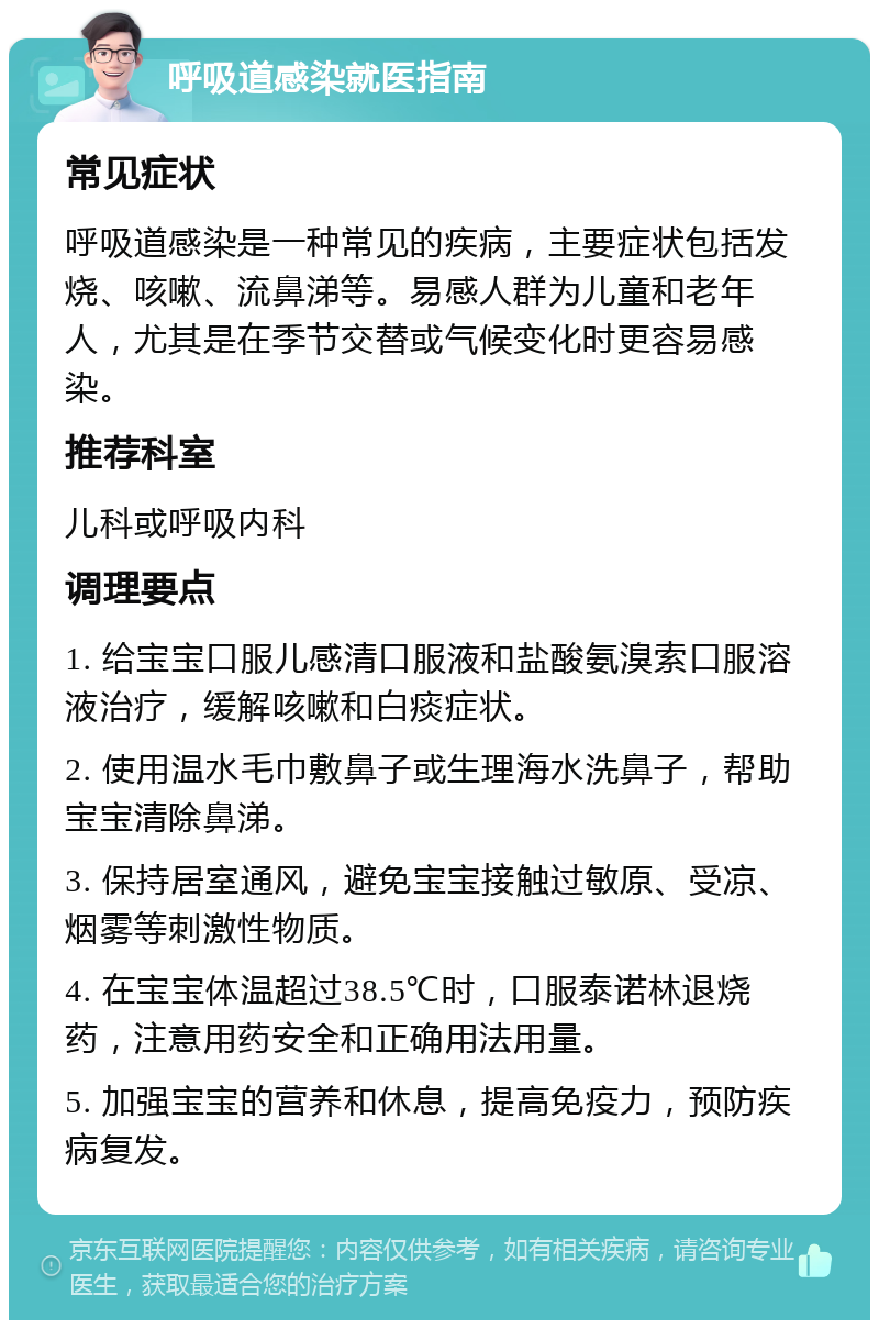 呼吸道感染就医指南 常见症状 呼吸道感染是一种常见的疾病，主要症状包括发烧、咳嗽、流鼻涕等。易感人群为儿童和老年人，尤其是在季节交替或气候变化时更容易感染。 推荐科室 儿科或呼吸内科 调理要点 1. 给宝宝口服儿感清口服液和盐酸氨溴索口服溶液治疗，缓解咳嗽和白痰症状。 2. 使用温水毛巾敷鼻子或生理海水洗鼻子，帮助宝宝清除鼻涕。 3. 保持居室通风，避免宝宝接触过敏原、受凉、烟雾等刺激性物质。 4. 在宝宝体温超过38.5℃时，口服泰诺林退烧药，注意用药安全和正确用法用量。 5. 加强宝宝的营养和休息，提高免疫力，预防疾病复发。