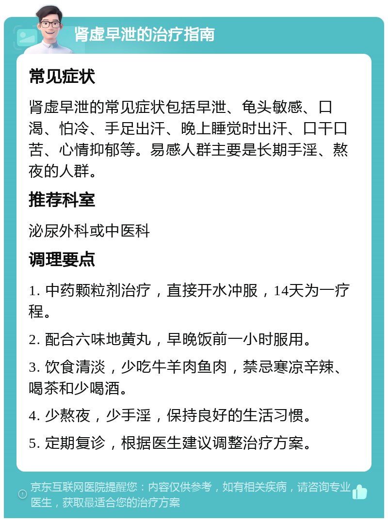 肾虚早泄的治疗指南 常见症状 肾虚早泄的常见症状包括早泄、龟头敏感、口渴、怕冷、手足出汗、晚上睡觉时出汗、口干口苦、心情抑郁等。易感人群主要是长期手淫、熬夜的人群。 推荐科室 泌尿外科或中医科 调理要点 1. 中药颗粒剂治疗，直接开水冲服，14天为一疗程。 2. 配合六味地黄丸，早晚饭前一小时服用。 3. 饮食清淡，少吃牛羊肉鱼肉，禁忌寒凉辛辣、喝茶和少喝酒。 4. 少熬夜，少手淫，保持良好的生活习惯。 5. 定期复诊，根据医生建议调整治疗方案。