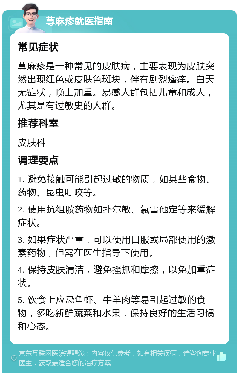 荨麻疹就医指南 常见症状 荨麻疹是一种常见的皮肤病，主要表现为皮肤突然出现红色或皮肤色斑块，伴有剧烈瘙痒。白天无症状，晚上加重。易感人群包括儿童和成人，尤其是有过敏史的人群。 推荐科室 皮肤科 调理要点 1. 避免接触可能引起过敏的物质，如某些食物、药物、昆虫叮咬等。 2. 使用抗组胺药物如扑尔敏、氯雷他定等来缓解症状。 3. 如果症状严重，可以使用口服或局部使用的激素药物，但需在医生指导下使用。 4. 保持皮肤清洁，避免搔抓和摩擦，以免加重症状。 5. 饮食上应忌鱼虾、牛羊肉等易引起过敏的食物，多吃新鲜蔬菜和水果，保持良好的生活习惯和心态。