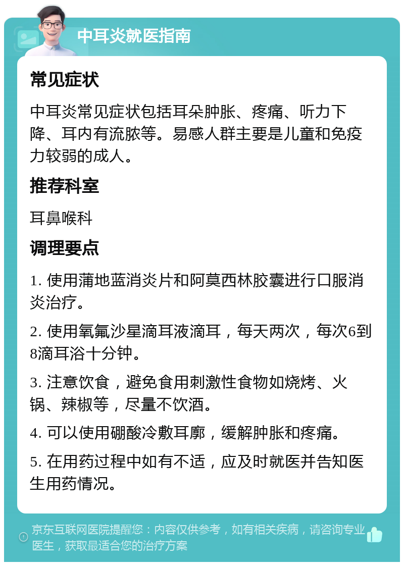 中耳炎就医指南 常见症状 中耳炎常见症状包括耳朵肿胀、疼痛、听力下降、耳内有流脓等。易感人群主要是儿童和免疫力较弱的成人。 推荐科室 耳鼻喉科 调理要点 1. 使用蒲地蓝消炎片和阿莫西林胶囊进行口服消炎治疗。 2. 使用氧氟沙星滴耳液滴耳，每天两次，每次6到8滴耳浴十分钟。 3. 注意饮食，避免食用刺激性食物如烧烤、火锅、辣椒等，尽量不饮酒。 4. 可以使用硼酸冷敷耳廓，缓解肿胀和疼痛。 5. 在用药过程中如有不适，应及时就医并告知医生用药情况。