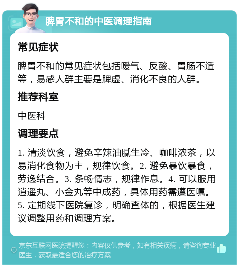 脾胃不和的中医调理指南 常见症状 脾胃不和的常见症状包括嗳气、反酸、胃肠不适等，易感人群主要是脾虚、消化不良的人群。 推荐科室 中医科 调理要点 1. 清淡饮食，避免辛辣油腻生冷、咖啡浓茶，以易消化食物为主，规律饮食。2. 避免暴饮暴食，劳逸结合。3. 条畅情志，规律作息。4. 可以服用逍遥丸、小金丸等中成药，具体用药需遵医嘱。5. 定期线下医院复诊，明确查体的，根据医生建议调整用药和调理方案。