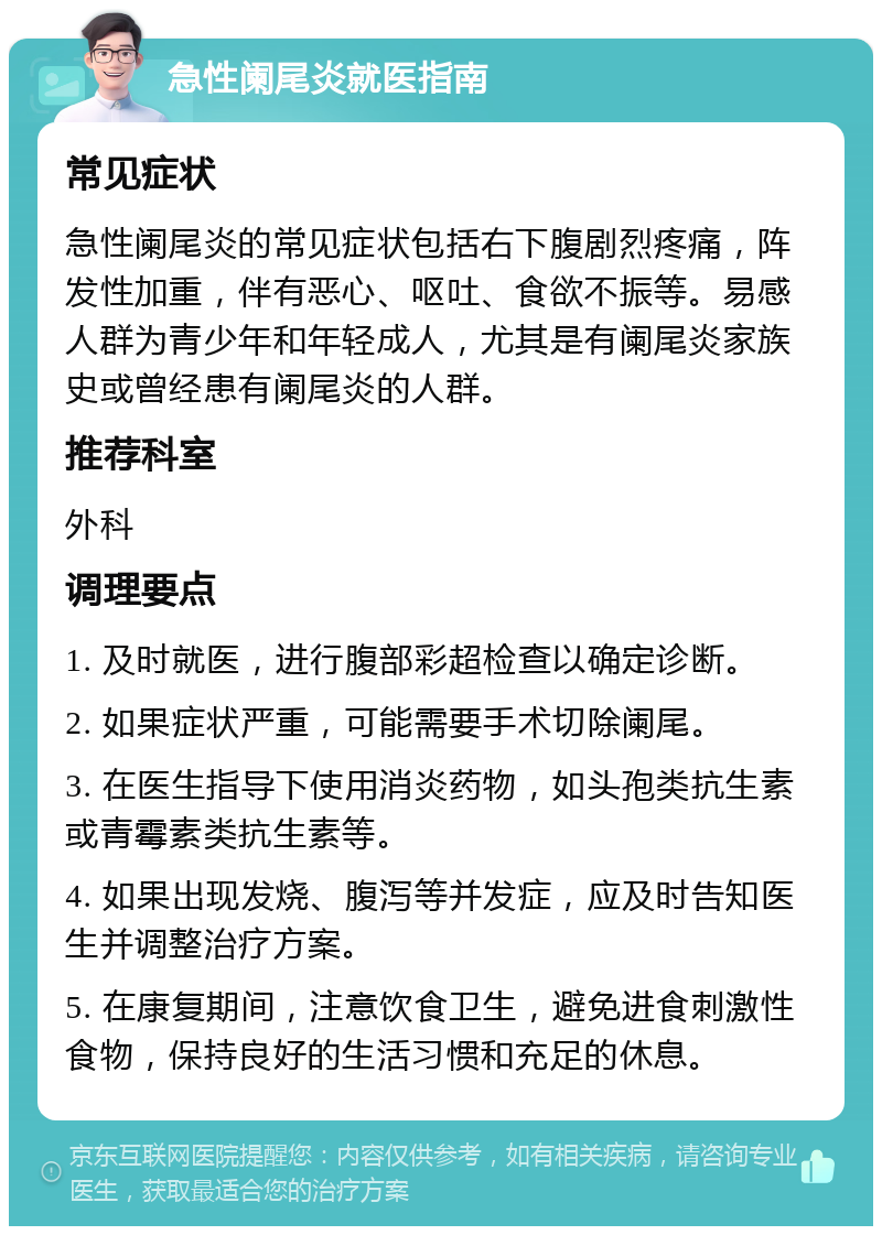 急性阑尾炎就医指南 常见症状 急性阑尾炎的常见症状包括右下腹剧烈疼痛，阵发性加重，伴有恶心、呕吐、食欲不振等。易感人群为青少年和年轻成人，尤其是有阑尾炎家族史或曾经患有阑尾炎的人群。 推荐科室 外科 调理要点 1. 及时就医，进行腹部彩超检查以确定诊断。 2. 如果症状严重，可能需要手术切除阑尾。 3. 在医生指导下使用消炎药物，如头孢类抗生素或青霉素类抗生素等。 4. 如果出现发烧、腹泻等并发症，应及时告知医生并调整治疗方案。 5. 在康复期间，注意饮食卫生，避免进食刺激性食物，保持良好的生活习惯和充足的休息。