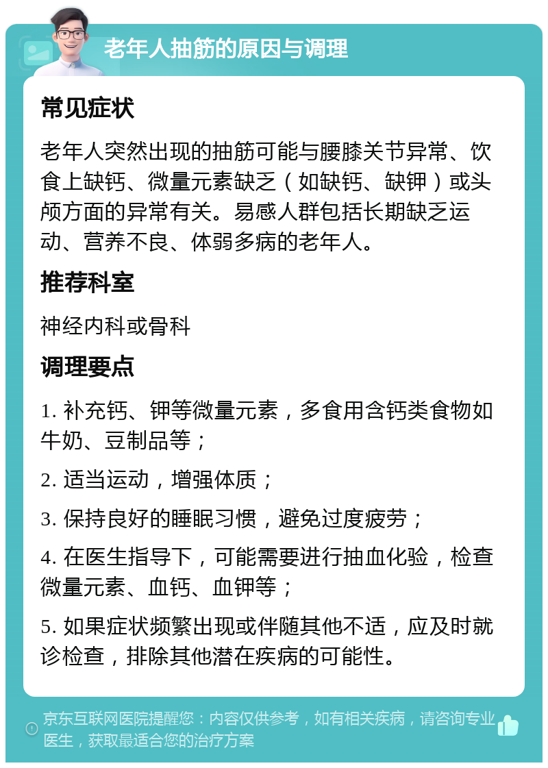 老年人抽筋的原因与调理 常见症状 老年人突然出现的抽筋可能与腰膝关节异常、饮食上缺钙、微量元素缺乏（如缺钙、缺钾）或头颅方面的异常有关。易感人群包括长期缺乏运动、营养不良、体弱多病的老年人。 推荐科室 神经内科或骨科 调理要点 1. 补充钙、钾等微量元素，多食用含钙类食物如牛奶、豆制品等； 2. 适当运动，增强体质； 3. 保持良好的睡眠习惯，避免过度疲劳； 4. 在医生指导下，可能需要进行抽血化验，检查微量元素、血钙、血钾等； 5. 如果症状频繁出现或伴随其他不适，应及时就诊检查，排除其他潜在疾病的可能性。