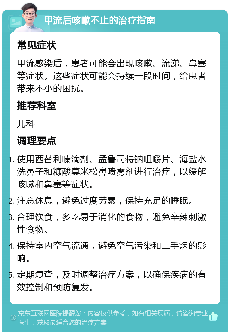 甲流后咳嗽不止的治疗指南 常见症状 甲流感染后，患者可能会出现咳嗽、流涕、鼻塞等症状。这些症状可能会持续一段时间，给患者带来不小的困扰。 推荐科室 儿科 调理要点 使用西替利嗪滴剂、孟鲁司特钠咀嚼片、海盐水洗鼻子和糠酸莫米松鼻喷雾剂进行治疗，以缓解咳嗽和鼻塞等症状。 注意休息，避免过度劳累，保持充足的睡眠。 合理饮食，多吃易于消化的食物，避免辛辣刺激性食物。 保持室内空气流通，避免空气污染和二手烟的影响。 定期复查，及时调整治疗方案，以确保疾病的有效控制和预防复发。