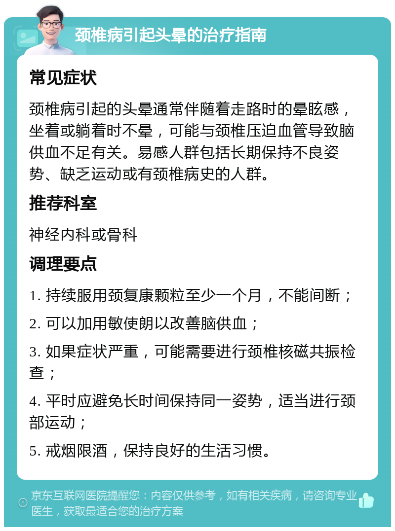 颈椎病引起头晕的治疗指南 常见症状 颈椎病引起的头晕通常伴随着走路时的晕眩感，坐着或躺着时不晕，可能与颈椎压迫血管导致脑供血不足有关。易感人群包括长期保持不良姿势、缺乏运动或有颈椎病史的人群。 推荐科室 神经内科或骨科 调理要点 1. 持续服用颈复康颗粒至少一个月，不能间断； 2. 可以加用敏使朗以改善脑供血； 3. 如果症状严重，可能需要进行颈椎核磁共振检查； 4. 平时应避免长时间保持同一姿势，适当进行颈部运动； 5. 戒烟限酒，保持良好的生活习惯。