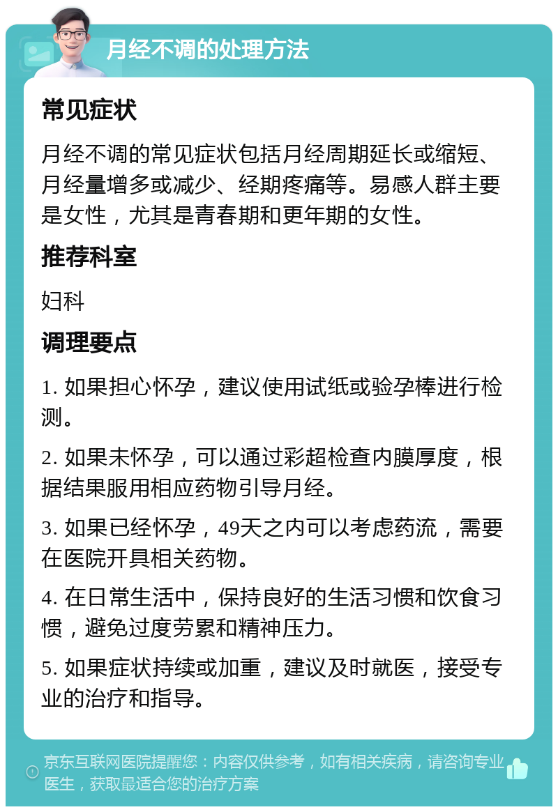 月经不调的处理方法 常见症状 月经不调的常见症状包括月经周期延长或缩短、月经量增多或减少、经期疼痛等。易感人群主要是女性，尤其是青春期和更年期的女性。 推荐科室 妇科 调理要点 1. 如果担心怀孕，建议使用试纸或验孕棒进行检测。 2. 如果未怀孕，可以通过彩超检查内膜厚度，根据结果服用相应药物引导月经。 3. 如果已经怀孕，49天之内可以考虑药流，需要在医院开具相关药物。 4. 在日常生活中，保持良好的生活习惯和饮食习惯，避免过度劳累和精神压力。 5. 如果症状持续或加重，建议及时就医，接受专业的治疗和指导。