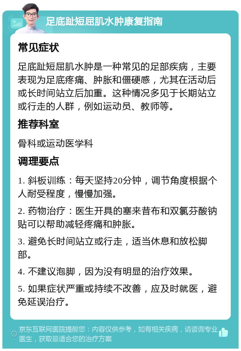 足底趾短屈肌水肿康复指南 常见症状 足底趾短屈肌水肿是一种常见的足部疾病，主要表现为足底疼痛、肿胀和僵硬感，尤其在活动后或长时间站立后加重。这种情况多见于长期站立或行走的人群，例如运动员、教师等。 推荐科室 骨科或运动医学科 调理要点 1. 斜板训练：每天坚持20分钟，调节角度根据个人耐受程度，慢慢加强。 2. 药物治疗：医生开具的塞来昔布和双氯芬酸钠贴可以帮助减轻疼痛和肿胀。 3. 避免长时间站立或行走，适当休息和放松脚部。 4. 不建议泡脚，因为没有明显的治疗效果。 5. 如果症状严重或持续不改善，应及时就医，避免延误治疗。