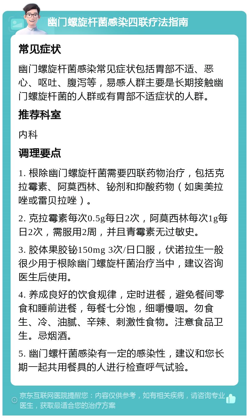 幽门螺旋杆菌感染四联疗法指南 常见症状 幽门螺旋杆菌感染常见症状包括胃部不适、恶心、呕吐、腹泻等，易感人群主要是长期接触幽门螺旋杆菌的人群或有胃部不适症状的人群。 推荐科室 内科 调理要点 1. 根除幽门螺旋杆菌需要四联药物治疗，包括克拉霉素、阿莫西林、铋剂和抑酸药物（如奥美拉唑或雷贝拉唑）。 2. 克拉霉素每次0.5g每日2次，阿莫西林每次1g每日2次，需服用2周，并且青霉素无过敏史。 3. 胶体果胶铋150mg 3次/日口服，伏诺拉生一般很少用于根除幽门螺旋杆菌治疗当中，建议咨询医生后使用。 4. 养成良好的饮食规律，定时进餐，避免餐间零食和睡前进餐，每餐七分饱，细嚼慢咽。勿食生、冷、油腻、辛辣、刺激性食物。注意食品卫生。忌烟酒。 5. 幽门螺杆菌感染有一定的感染性，建议和您长期一起共用餐具的人进行检查呼气试验。