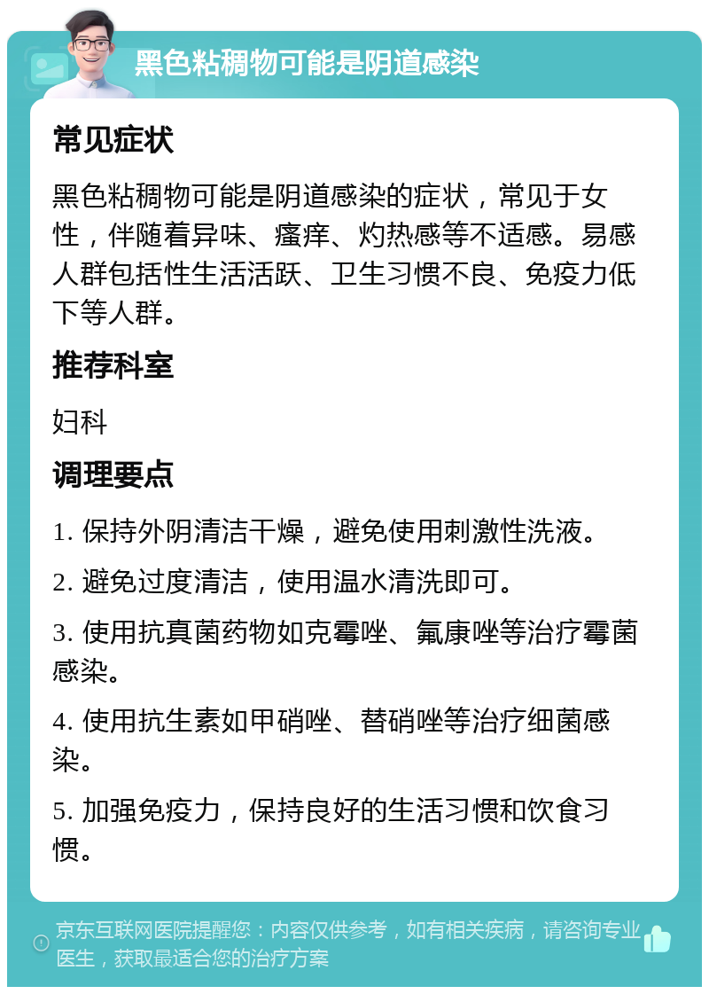 黑色粘稠物可能是阴道感染 常见症状 黑色粘稠物可能是阴道感染的症状，常见于女性，伴随着异味、瘙痒、灼热感等不适感。易感人群包括性生活活跃、卫生习惯不良、免疫力低下等人群。 推荐科室 妇科 调理要点 1. 保持外阴清洁干燥，避免使用刺激性洗液。 2. 避免过度清洁，使用温水清洗即可。 3. 使用抗真菌药物如克霉唑、氟康唑等治疗霉菌感染。 4. 使用抗生素如甲硝唑、替硝唑等治疗细菌感染。 5. 加强免疫力，保持良好的生活习惯和饮食习惯。