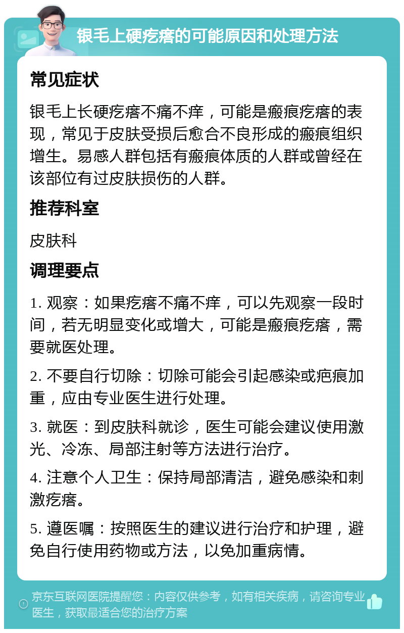 银毛上硬疙瘩的可能原因和处理方法 常见症状 银毛上长硬疙瘩不痛不痒，可能是瘢痕疙瘩的表现，常见于皮肤受损后愈合不良形成的瘢痕组织增生。易感人群包括有瘢痕体质的人群或曾经在该部位有过皮肤损伤的人群。 推荐科室 皮肤科 调理要点 1. 观察：如果疙瘩不痛不痒，可以先观察一段时间，若无明显变化或增大，可能是瘢痕疙瘩，需要就医处理。 2. 不要自行切除：切除可能会引起感染或疤痕加重，应由专业医生进行处理。 3. 就医：到皮肤科就诊，医生可能会建议使用激光、冷冻、局部注射等方法进行治疗。 4. 注意个人卫生：保持局部清洁，避免感染和刺激疙瘩。 5. 遵医嘱：按照医生的建议进行治疗和护理，避免自行使用药物或方法，以免加重病情。