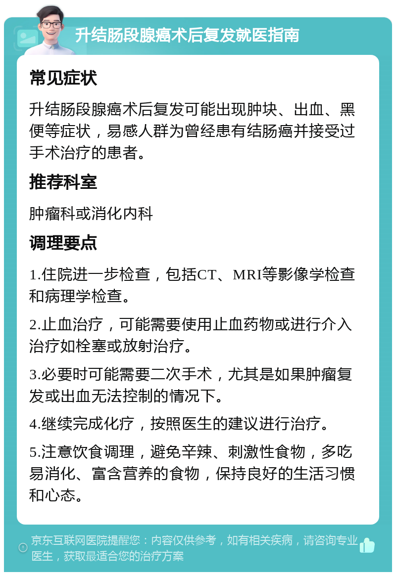 升结肠段腺癌术后复发就医指南 常见症状 升结肠段腺癌术后复发可能出现肿块、出血、黑便等症状，易感人群为曾经患有结肠癌并接受过手术治疗的患者。 推荐科室 肿瘤科或消化内科 调理要点 1.住院进一步检查，包括CT、MRI等影像学检查和病理学检查。 2.止血治疗，可能需要使用止血药物或进行介入治疗如栓塞或放射治疗。 3.必要时可能需要二次手术，尤其是如果肿瘤复发或出血无法控制的情况下。 4.继续完成化疗，按照医生的建议进行治疗。 5.注意饮食调理，避免辛辣、刺激性食物，多吃易消化、富含营养的食物，保持良好的生活习惯和心态。