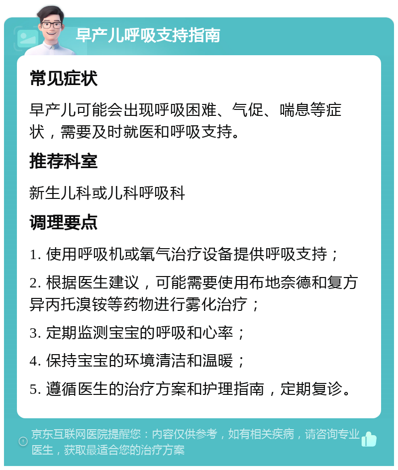 早产儿呼吸支持指南 常见症状 早产儿可能会出现呼吸困难、气促、喘息等症状，需要及时就医和呼吸支持。 推荐科室 新生儿科或儿科呼吸科 调理要点 1. 使用呼吸机或氧气治疗设备提供呼吸支持； 2. 根据医生建议，可能需要使用布地奈德和复方异丙托溴铵等药物进行雾化治疗； 3. 定期监测宝宝的呼吸和心率； 4. 保持宝宝的环境清洁和温暖； 5. 遵循医生的治疗方案和护理指南，定期复诊。