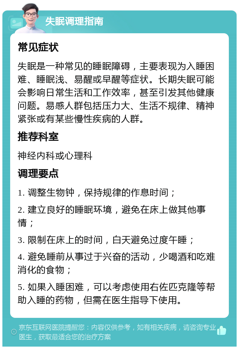 失眠调理指南 常见症状 失眠是一种常见的睡眠障碍，主要表现为入睡困难、睡眠浅、易醒或早醒等症状。长期失眠可能会影响日常生活和工作效率，甚至引发其他健康问题。易感人群包括压力大、生活不规律、精神紧张或有某些慢性疾病的人群。 推荐科室 神经内科或心理科 调理要点 1. 调整生物钟，保持规律的作息时间； 2. 建立良好的睡眠环境，避免在床上做其他事情； 3. 限制在床上的时间，白天避免过度午睡； 4. 避免睡前从事过于兴奋的活动，少喝酒和吃难消化的食物； 5. 如果入睡困难，可以考虑使用右佐匹克隆等帮助入睡的药物，但需在医生指导下使用。