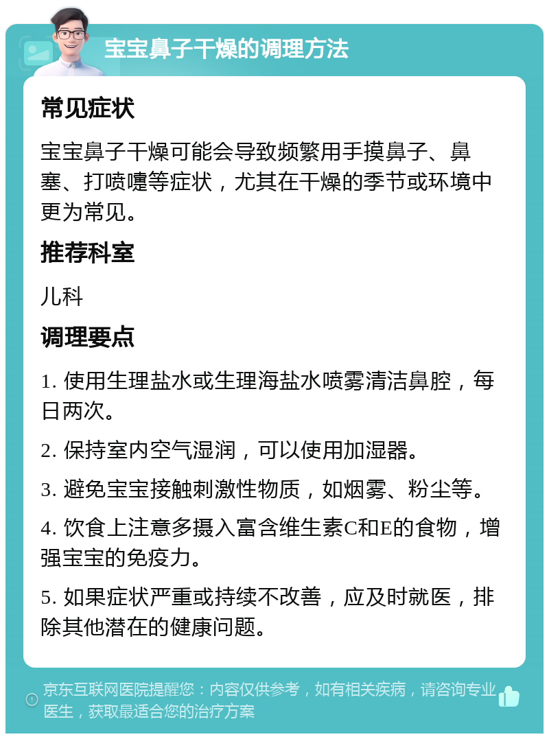 宝宝鼻子干燥的调理方法 常见症状 宝宝鼻子干燥可能会导致频繁用手摸鼻子、鼻塞、打喷嚏等症状，尤其在干燥的季节或环境中更为常见。 推荐科室 儿科 调理要点 1. 使用生理盐水或生理海盐水喷雾清洁鼻腔，每日两次。 2. 保持室内空气湿润，可以使用加湿器。 3. 避免宝宝接触刺激性物质，如烟雾、粉尘等。 4. 饮食上注意多摄入富含维生素C和E的食物，增强宝宝的免疫力。 5. 如果症状严重或持续不改善，应及时就医，排除其他潜在的健康问题。