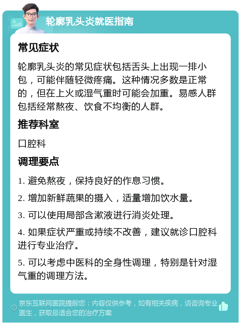 轮廓乳头炎就医指南 常见症状 轮廓乳头炎的常见症状包括舌头上出现一排小包，可能伴随轻微疼痛。这种情况多数是正常的，但在上火或湿气重时可能会加重。易感人群包括经常熬夜、饮食不均衡的人群。 推荐科室 口腔科 调理要点 1. 避免熬夜，保持良好的作息习惯。 2. 增加新鲜蔬果的摄入，适量增加饮水量。 3. 可以使用局部含漱液进行消炎处理。 4. 如果症状严重或持续不改善，建议就诊口腔科进行专业治疗。 5. 可以考虑中医科的全身性调理，特别是针对湿气重的调理方法。