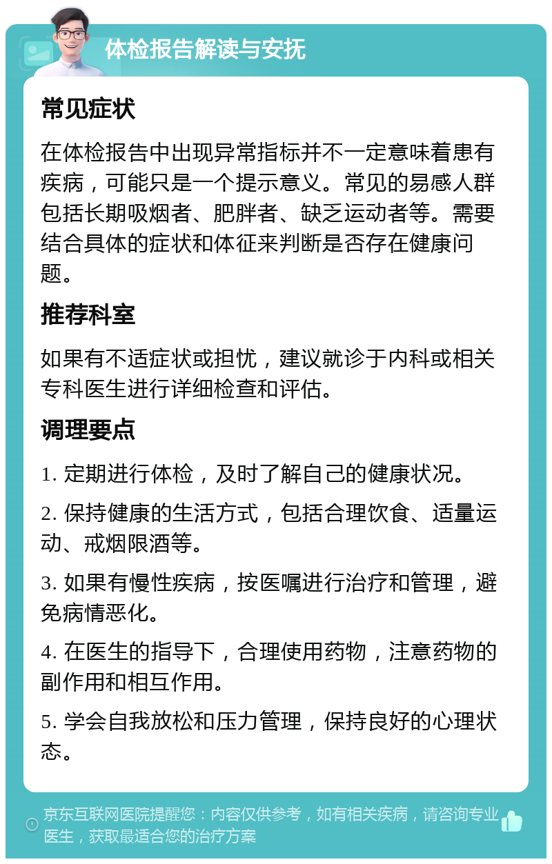 体检报告解读与安抚 常见症状 在体检报告中出现异常指标并不一定意味着患有疾病，可能只是一个提示意义。常见的易感人群包括长期吸烟者、肥胖者、缺乏运动者等。需要结合具体的症状和体征来判断是否存在健康问题。 推荐科室 如果有不适症状或担忧，建议就诊于内科或相关专科医生进行详细检查和评估。 调理要点 1. 定期进行体检，及时了解自己的健康状况。 2. 保持健康的生活方式，包括合理饮食、适量运动、戒烟限酒等。 3. 如果有慢性疾病，按医嘱进行治疗和管理，避免病情恶化。 4. 在医生的指导下，合理使用药物，注意药物的副作用和相互作用。 5. 学会自我放松和压力管理，保持良好的心理状态。